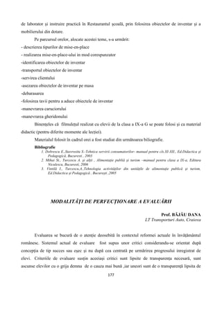 177
de laborator și instruire practică în Restaurantul școală, prin folosirea obiectelor de inventar și a
mobilierului din dotare.
Pe parcursul orelor, alocate acestei teme, s-a urmărit:
- descrierea tipurilor de mise-en-place
- realizarea mise-en-place-ului in mod corespunzator
-identificarea obiectelor de inventar
-transportul obiectelor de inventar
-servirea clientului
-asezarea obiectelor de inventar pe masa
-debarasarea
-folosirea tavii pentru a aduce obiectele de inventar
-manevrarea caruciorului
-manevrarea gheridonului
Binențeles că filmulețul realizat cu elevii de la clasa a IX-a G se poate folosi și ca material
didactic (pentru diferite momente ale lecției).
Materialul folosit în cadrul orei a fost studiat din următoarea biliografie.
Bibliografie
1. Dobrescu E.,Stavrositu S.-Tehnica servirii consumatorilor- manual pentru cls.XI-XII., Ed.Didactica şi
Pedagogică, Bucuresti , 2003
2. Mihai St., Turcescu A. şi alţii , Alimentaţie publiă şi turism –manual pentru clasa a IX-a, Editura
Niculescu, Bucuresti, 2006
3. Vintilă I., Turcescu,A.,Tehnologia activităţilor din unităţile de alimentaţie publică şi turism,
Ed.Didactica şi Pedagogică , Bucureşti ,2005
MODALITĂŢI DE PERFECȚIONARE A EVALUĂRII
Prof. BĂJĂU DANA
LT Transporturi Auto, Craiova
Evaluarea se bucură de o atenție deosebită în contextul reformei actuale în învățământul
românesc. Sistemul actual de evaluare fost supus unor critici considerandu-se orientat după
concepția de tip succes sau eșec și nu după cea centrată pe urmărirea progresului inregistrat de
elevi. Criteriile de evaluare susțin aceeiași critici sunt lipsite de transparența necesară, sunt
ascunse elevilor cu o grija demna de o cauza mai bună ,iar uneori sunt de o transparență lipsita de
 