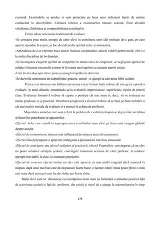 178
coerență. Examinările se produc si sunt proiectate pe baza unor indicatori lipsiti de unitate
conducând la dezechilibre. Calitatea tehnică a examinarilor rămane scazută, fiind afectată
validitatea, fidelitatea și comparabilitatea rezultatelor.
Critici aduse sistemului traditional de evaluare:
-Se consacra prea multa energie de către elevi in asimilarea unor idei preluate de-a gata, pe care
apoi le reproduc la cerere, in loc să-si dezvolte spiritul critic si autonomia.
-Aptitudinea de a se exprima trece uneori înaintea conținutului, adevăr valabil pentru mulți elevi si
la multe discipline de învătamânt.
-Se încurajeaza exagerat spiritul de competiție în dauna celui de cooperare, se neglijează spiritul de
echipa si bucuria succesului comun in favoarea unui egoism cu accente uneori cinice.
-Unii învata să-și speculeze șansa și ajung la înșelăciuni derizorii.
-Se dezvoltă sentimente de culpabilitate gratuite, uneori se ajunge la adevarate fobii scolare.
Pentru a se diminua sau înlătura asemenea cauze trebuie luate măsuri de intregrare optimă a
evaluarii în actul didactic ,renuntându-se la evaluările impresioniste, superficiale, lipsite de criterii
clare. Evaluarea formativă trebuie să capete o pondere cât mai mare si, deci, să se evalueze nu
numai produsul, ci și procesul. Orientarea progresivă a elevilor trebuie să se facă pe baza utilizării a
cât mai multor metode de evaluare si a muncii în echipa de profesori.
Majoritatea autorilor care s-au referit la problemele evaluării obișnuiesc să prezinte un tablou
al factorilor peturbatori ai aprecierilor.
-Efectul halo, care constă în supraaprecierea rezultatelor unor elevi pe baza unei imagini globale
despre aceștia.
-Efectul de contaminare, notarea este influențată de notarea unui alt examinator.
-Efectul blând presupune o apreciere indulgenta a persoanelor mai bine cunoscute
-Efectul de anticipare sau efectul oedipian al prezicerii, efectul Pygmalion: convingerea că un elev
nu poate satisface cerințele școlare, convingere transmisă acestuia de către profesor, îl conduce
aproape inevitabil, la eșec, la asumarea prezicerii.
-Efectul de contrast, efectul ordine un elev este apreciat cu mai multă exigență dacă urmează la
răspuns după unul mai bun care dă răspunsuri foarte bune; o lucrare relativ bună poate primi o notă
mai mare dacă urmează unei lucrări slabe sau foarte slabe.
Mulți elevi care se obisnuiesc cu recompensa notei mari își formează o atitudine pozitivă față
de activitatea școlară si față de profesori, dar există și riscul de a ajunge la automultumire în timp
 