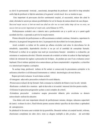 179
ce elevii în permanență ironizați , sanctionați, dezaprobați de profesori dezvoltă în timp atitudini
ostile față de profesori si față de autoritate și în general există riscul de a se instala in eșec.
Este important să provocam elevilor sentimentul reușitei, al succesului, măcar din când în
când, oferindu-le sarcini pe măsura posibilităților lor ori în funcție de natura dotarii de care dispun.
Succesul naște succes si într-un mod sau altul un elev nu va reusi atâta timp cât nu va avea, un
succes într-un sector important al viețiii sale, scrie Glasser in 1973.,
Perfecționarea evaluării este o datorie atat a profesorului cat și a școlii cat și o șansă egală
acordată elevilor, o speranță cu privire la reușita tuturor.
Printre direcțiile de perfecționare se află accentuarea evaluării continue, formative, raportarea la
obiective, la progresul înregistrat de elevi, la perspectivele dezvoltării lor în toate planurile.
Actul evaluării va trebui să fie centrat pe aflarea nivelului real atins în dezvoltarea lor de
atitudinile, capacitătile, deprinderile elevilor si nu pe cel al cantității de cunoștințe factuale.
Profesorul va trebui să se sprijine mai mult pe excercitarea funcției simulative a evaluarilor, pe
orientarea si susținerea elevului. Efectele stresante ale evaluării ar trebui să cedeze în fața înțelegerii
rolului de istrument de reglare a procesului de învățare , de predare pe care îl are evaluarea corect
înțeleasă. Elevii trebuie sprijiniți să se autoevalueze ,pe baza conștientizării exigențelor, a criteriilor
si a interiorizarii treptate a cerințelor.
În același timp, profesorii trebuie să fie unitari si consecvenți în prezentarea cerințelor si în
utilizarea criteriilor si să folosească instrumente si tehnici docimologice cât mai diverse.
Repere privind evaluarea în activitatea scolară:
-O intregrare adecvată a proceselor evaluativă în actul didactic.
-Promovarea evaluarii de tip formativ fară a renunța la evaluările de bilant si nici la cele initiale.
-Realizarea evaluării de o maniera aptă să dezvolte si să sustină interesul elevilor pentru studiu.
-Utilizarea în aprecierea progreselor școlare a unui complex de criterii.
-Extinderea proceselor evaluative asupra procesului didactic prin excelenta ca demers
autoevaluativ realizat de educator.
Una dintre cele mai importante direcții de perfecționare ramane, desigur, educarea capacitatii
de (auto) evaluare la elevi, fiind folosite pentru aceasta tehnici specifice de dezvoltare a aptitudinii
de autoapreciere.
Se pledează în favoarea unei evaluări de tip portofoliu. Dosarele trebuie să conțină lucrări, referate,
chestionare completate de către elevi, teste cu alegere multiplă și alte produse ale activității
 