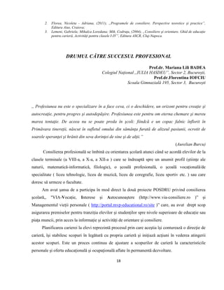 18
2. Florea, Nicoleta - Adriana, (2011), „Programele de consiliere. Perspective teoretice şi practice”,
Editura Aius, Craiova;
3. Lemeni, Gabriela; Mihalca Loredana; Mih, Codruţa, (2004), „Consiliere şi orientare. Ghid de educaţie
pentru carieră, Activităţi pentru clasele I-IV”, Editura ASCR, Cluj-Napoca.
DRUMUL CĂTRE SUCCESUL PROFESIONAL
Prof.dr. Mariana Lili BADEA
Colegiul Național ,,IULIA HASDEU”, Sector 2, București,
Prof.dr.Florentina IOFCIU
Scoala Gimnazială 195, Sector 3, București
,, Profesiunea nu este o specializare în a face ceva, ci o deschidere, un orizont pentru creaţie şi
autocreaţie, pentru progres şi autodepăşire. Profesiunea este pentru om eterna chemare şi mereu
marea tentaţie. De aceea nu se poate preda în şcoli: fiindcă e un copac falnic înflorit în
Primăvara tinereţii, născut în sufletul omului din sămânţa furată de alizeul pasiunii, ocrotit de
soarele speranţei şi hrănit din seva dorinţei de sine şi de alţii.”
(Aurelian Burcu)
Consilierea profesională se îmbină cu orientarea școlară atunci când se acordă elevilor de la
clasele terminale (a VIII-a, a X-a, a XII-a ) care se îndreaptă spre un anumit profil (științe ale
naturii, matematică-informatică, filologie), o școală profesională, o școală vocațională/de
specialitate ( liceu tehnologic, liceu de muzică, liceu de coregrafie, liceu sportiv etc. ) sau care
doresc să urmeze o facultate.
Am avut șansa de a participa în mod direct la două proiecte POSDRU privind consilierea
școlară,, "VIA-Vocație, Interese și Autocunoaștere (http://www.via-consiliere.ro )” și
Managementul vieții personale ( http://portal.mvp-educational.ro/site )” care, au avut drept scop
asigurarea premiselor pentru tranziția elevilor și studenților spre nivele superioare de educație sau
piața muncii, prin acces la informație și activități de orientare și consiliere.
Planificarea carierei la elevi reprezintă procesul prin care aceştia îşi conturează o direcţie de
carieră, îşi stabilesc scopuri în legătură cu propria carieră şi iniţiază acţiuni în vederea atingerii
acestor scopuri. Este un proces continuu de ajustare a scopurilor de carieră la caracteristicile
personale şi oferta educaţională şi ocupaţională aflate în permanentă dezvoltare.
 