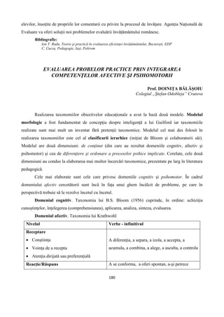 180
elevilor, însoțite de propriile lor comentarii cu privire la procesul de învățare. Agenția Națională de
Evaluare va oferi soluții noi problemelor evaluării învățământului românesc.
Bibliografie:
Ion T. Radu, Teorie şi practică în evaluarea eficienţei învăţământului, Bucureşti, EDP
C. Cucoş, Pedagogie, Iaşi, Polirom
EVALUAREA PROBELOR PRACTICE PRIN INTEGRAREA
COMPETENŢELOR AFECTIVE ŞI PSIHOMOTORII
Prof. DOINIŢA BĂLĂŞOIU
Colegiul „Ştefan Odobleja” Craiova
Realizarea taxonomiilor obiectivelor educaţionale a avut la bază două modele. Modelul
morfologic a fost fundamentat de concepţia despre inteligenţă a lui Guilford iar taxonomiile
realizate sunt mai mult un inventar fără pretenţii taxonomice. Modelul cel mai des folosit în
realizarea taxonomiilor este cel al clasificarii ierarhice (iniţiat de Bloom şi colaboratorii săi).
Modelul are două dimensiuni: de conţinut (din care au rezultat domeniile cognitiv, afectiv şi
psihomotor) şi cea de diferenţiere şi ordonare a proceselor psihice implicate. Corelate, cele două
dimensiuni au condus la elaborarea mai multor încercări taxonomice, prezentate pe larg în literatura
pedagogică.
Cele mai elaborate sunt cele care privesc domeniile cognitiv şi psihomotor. În cadrul
domeniului afectiv cercetătorii sunt încă în faţa unui ghem încâlcit de probleme, pe care în
perspectivă trebuie să le rezolve încetul cu încetul.
Domeniul cognitiv. Taxonomia lui B.S. Bloom (1956) cuprinde, în ordine: achiziţia
cunoştinţelor, înţelegerea (comprehensiunea), aplicarea, analiza, sinteza, evaluarea.
Domeniul afectiv. Taxonomia lui Krathwohl
Nivelul Verbe - infinitivul
Receptare
 Conştiinţa
 Voinţa de a recepta
 Atenţia dirijată sau preferenţială
A diferenţia, a separa, a izola, a accepta, a
acumula, a combina, a alege, a asculta, a controla
Reacţie/Răspuns A se conforma, a oferi spontan, a-şi petrece
 