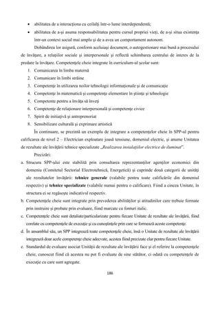 186
 abilitatea de a interacţiona cu ceilalţi într-o lume interdependentă;
 abilitatea de a-şi asuma responsabilitatea pentru cursul propriei vieţi, de a-şi situa existenţa
într-un context social mai amplu şi de a avea un comportament autonom.
Dobândirea lor asigură, conform aceluiaşi document, o autogestionare mai bună a procesului
de învăţare, a relaţiilor sociale şi interpersonale şi reflectă schimbarea centrului de interes de la
predare la învăţare. Competenţele cheie integrate în curriculum-ul şcolar sunt:
1. Comunicarea în limba maternă
2. Comunicare în limbi străine
3. Competenţe în utilizarea noilor tehnologii informaţionale şi de comunicaţie
4. Competenţe în matematică şi competenţe elementare în ştiinţe şi tehnologie
5. Competente pentru a învăţa să înveţi
6. Competenţe de relaţionare interpersonală şi competenţe civice
7. Spirit de initiaţivă şi antreprenoriat
8. Sensibilizare culturală şi exprimare artistică
În continuare, se prezintă un exemplu de integrare a competenţelor cheie în SPP-ul pentru
calificarea de nivel 2 – Electrician exploatare joasă tensiune, domeniul electric, şi anume Unitatea
de rezultate ale învăţării tehnice specializate „Realizarea instalaţiilor electrice de iluminat”.
Precizări:
a. Strucura SPP-ului este stabilită prin consultarea reprezentanţilor agenţilor economici din
domeniu (Comitetul Sectorial Electrotehnică, Energetică) şi cuprinde două categorii de unităţi
ale rezultatelor învăţării: tehnice generale (valabile pentru toate calificările din domeniul
respectiv) şi tehnice specializate (valabile numai pentru o calificare). Fiind a cincea Unitate, în
structura ei se regăseşte indicativul respectiv.
b. Competenţele cheie sunt integrate prin prevederea abilităţilor şi atitudinilor care trebuie formate
prin instruire şi probate prin evaluare, fiind marcate cu fonturi italic.
c. Competenţele cheie sunt detaliate/particularizate pentru fiecare Unitate de rezultate ale învăţării, fiind
corelate cu competenţele de execuţie şi cu cunoştinţele prin care se formează aceste competenţe.
d. În ansamblul său, un SPP integrează toate competenţele cheie, însă o Unitate de rezultate ale învăţării
integrează doar acele competenţe cheie adecvate, acestea fiind precizate clar pentru fiecare Unitate.
e. Standardul de evaluare asociat Unităţii de rezultate ale învăţării face şi el referire la competenţele
cheie, cunoscut fiind că acestea nu pot fi evaluate de sine stătător, ci odată cu competenţele de
execuţie cu care sunt agregate.
 