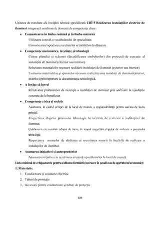 189
Unitatea de rezultate ale învăţării tehnică specializată URÎ 5 Realizarea instalaţiilor electrice de
iluminat integrează următoarele domenii de competenţe cheie:
 Comunicarea în limba română şi în limba maternă
Utilizarea corectă a vocabularului de specialitate.
Comunicarea/raportarea rezultatelor activităţilor desfăşurate.
 Competenţe matematice, în ştiinţe şi tehnologii
Citirea planului şi schemei (decodificarea simbolurilor) din proiectul de execuţie al
instalaţiei de iluminat (exterior sau interior).
Selectarea materialelor necesare realizării instalaţiei de iluminat (exterior sau interior).
Evaluarea materialelor şi aparatelor necesare realizării unei instalaţii de iluminat (interior,
exterior) prin raportare la documentaţia tehnologică.
 A învăţa să înveţi
Rezolvarea problemelor de execuţie a instalaţiei de iluminat prin adecvare la condiţiile
concrete de la beneficiar.
 Competenţe civice şi sociale
Asumarea, în cadrul echipei de la locul de muncă, a responsabilităţii pentru sarcina de lucru
primită.
Respectarea etapelor procesului tehnologic la lucrările de realizare a instalaţiilor de
iluminat.
Colaborarea cu membrii echipei de lucru, în scopul respectării etapelor de realizare a procesului
tehnologic.
Respectarea normelor de sănătatea şi securitatea muncii la lucrările de realizare a
instalaţiilor de iluminat.
 Asumarea iniţiativei şi antreprenoriat
Asumarea iniţiativei în rezolvarea creativă a problemelor la locul de muncă.
Lista minimă de echipamente pentru calitatea formării (necesare în şcoală sau la operatorul economic):
1. Materiale:
1. Conductoare şi conducte electrice
2. Tuburi de protecţie
3. Accesorii pentru conductoare şi tuburi de protecţie
 