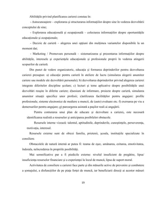 19
Abilităţile privind planificarea carierei constau în:
- Autocunoaştere – explorarea şi structurarea informaţiilor despre sine în vederea dezvoltării
conceptului de sine;
- Explorarea educaţională şi ocupaţională – colectarea informaţiilor despre oportunităţile
educaţionale şi ocupaţionale;
- Decizie de carieră – alegerea unei opţiuni din mulţimea variantelor disponibile la un
moment dat;
- Marketing / Promovare personală – sistematizarea şi prezentarea informaţiilor despre
abilităţile, interesele şi experienţele educaţionale şi profesionale proprii în vederea atingerii
scopurilor de carieră.
Din punct de vedere organizatoric, educaţia şi formarea deprinderilor pentru dezvoltarea
carierei presupun: a) educaţie pentru carieră în ateliere de lucru (simularea alegerii anumitor
cariere sau modele ale dezvoltării personale); b) dezvoltarea deprinderilor privind alegerea carierei
integrate diferitelor discipline şcolare; c) lecturi şi teme aplicative despre posibilităţile unei
dezvoltări reuşite în diferite cariere; d)sesiuni de informare, proiecte despre carieră, simularea
anumitor situaţii specifice unor profesii; e)utilizarea facilităţilor pentru angajare: profile
profesionale, sisteme electronice de mediere a muncii, de (auto) evaluare etc. f) exersarea pe viu a
demersurilor pentru angajare; g) parcurgerea asistată a paşilor reali ai angajării.
Pentru conturarea unui plan de educare şi dezvoltare a carierei, este necesară
identificarea realistă a resurselor şi anticiparea posibilelor obstacole.
Resursele interne vizează: talentul, aptitudinile, deprinderile, cunoştinţele, perseverenţa,
motivaţia, interesul.
Resursele externe sunt de obicei familia, prietenii, şcoala, instituţiile specializate în
consiliere.
Obstacolele de natură internă ar putea fi: teama de eşec, amânarea, ezitarea, emotivitatea,
îndoiala, neîncrederea în propriile posibilităţi.
Mai semnificative par a fi piedicile externe: nivelul insuficient de pregătire, lipsa/
insuficienţa resurselor financiare şi a experienţei la locul de muncă, lipsa de suport moral.
Activitatea de consiliere a carierei face parte şi din măsurile active de prevenire şi combatere
a şomajului, a disfuncţiilor de pe piaţa forţei de muncă, iar beneficiarii direcţi ai acestor măsuri
 