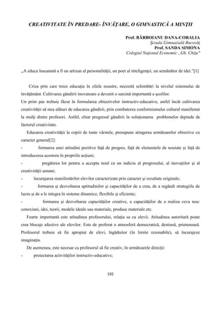 192
CREATIVITATE ÎN PREDARE- ÎNVĂŢARE, O GIMNASTICĂ A MINŢII
Prof. BĂRBOIANU DANA-CORALIA
Şcoala Gimnazială Bucovăţ
Prof. SANDA SIMONA
Colegiul Naţional Economic ,,Gh. Chiţu"
,,A educa înseamnă a fi un artizan al personalităţii, un poet al inteligenţei, un semănător de idei.”[1]
Criza prin care trece educaţia în zilele noastre, necesită schimbări la nivelul sistemului de
învăţământ. Cultivarea gândirii inovatoare a devenit o sarcină importantă a şcolilor.
Un prim pas trebuie făcut în formularea obiectivelor instructiv-educative, astfel încât cultivarea
creativităţii să stea alături de educarea gândirii, prin combaterea conformismului cultural manifestat
la mulţi dintre profesori. Astfel, chiar progresul gândirii în soluţionarea problemelor depinde de
factorul creativitate.
Educarea creativităţii la copiii de toate vârstele, presupune atingerea următoarelor obiective cu
caracter general[2]:
- formarea unei atitudini pozitive faţă de progres, faţă de elementele de noutate şi faţă de
introducerea acestora în propriile acţiuni;
- pregătirea lor pentru a accepta noul ca un indiciu al progresului, al inovaţiilor şi al
creativităţii umane;
- încurajarea manifestărilor elevilor caracterizate prin caracter şi rezultate originale;
- formarea şi dezvoltarea aptitudinilor şi capacităţilor de a crea, de a regândi strategiile de
lucru şi de a le integra în sisteme dinamice, flexibile şi eficiente;
- formarea şi dezvoltarea capacităţilor creative, a capacităţilor de a realiza ceva nou:
conexiuni, idei, teorii, modele ideale sau materiale, produse materiale etc.
Foarte importantă este atitudinea profesorului, relaţia sa cu elevii. Atitudinea autoritară poate
crea blocaje afective ale elevilor. Este de preferat o atmosferă democratică, destinsă, prietenoasă.
Profesorul trebuie să fie apropiat de elevi, îngăduitor (în limite rezonabile), să încurajeze
imaginaţia.
De asemenea, este necesar ca profesorul să fie creativ, în următoarele direcţii:
- proiectarea activităţilor instructiv-educative;
 
