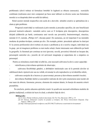 194
problematic (elevii trebuie să formuleze întrebări în legătură cu obiecte cunoscute); exerciţiile
combinate (realizarea unor mici compuneri pe baza unor tablouri cu diverse scene sau formularea
moralei ce se desprinde dintr-un astfel de tablou).
Rolul acestor metode nespecifice este acela de a dezvolta atitudini creative şi aptitudinea de a
căuta şi găsi probleme.
Progresul creativităţii se realizează şi prin metode şi procedee specifice, de care beneficiază
procesul instructiv-educativ: metodele active cum ar fi învăţarea prin descoperire, descoperirea
dirijată (călătoriile pe hartă, continuarea unei nuvele sau povestiri), brainstormingul, sinectica,
metoda 6-3-5, metoda ,,Philips 6-6”, discuţia panel. De asemenea, un rol important îl au metodele
moderne de predare-învăţare, centrate pe elev. De exemplu, printre procedeele aplicate la clasă pot
fi: la cererea profesorului elevii trebuie să creeze o problemă şi să o rezolve singuri, individual sau
în grup; pot să imagineze probleme cu mai multe soluţii; foarte interesante sunt călătoriile pe hartă
la geografie; la literatură pot continua un text (poveste, nuvelă, povestire) folosind un început dat,
personajele autorului etc.; jocurile de rol activează imaginaţia şi capacitatea de a empatiza cu
personajul.
Pentru ca stimularea creativităţii să aibă loc, este necesară cultivarea la elevi a unor capacităţi:
- valorificarea şi dezvoltarea spiritului de observaţie;
- cultivarea flexibilităţii gândirii, a abilităţilor intelectuale care să le permită elevilor să
stabilească dacă o ipoteză este sau nu validă, să renunţe la cele neproductive şi să identifice altele;
- cultivarea curajului de a încerca şi a peseverenţei, precum şi dezvoltarea asumării riscului;
- dezvoltarea fluidităţii ideilor şi asociaţiilor realizate de elevi prin enumerarea unui număr cât
mai mare de obiecte, fenomene, procese, elemente de conţinut ideatic, în funcţie de anumite criterii
prestabilite.
În concluzie, pentru educarea spiritului creativ în şcoală este necesară schimbarea modului de
gândire tradiţional, a stilului de lucru în clasă, a atitudinii faţă de elevi.
Bibliografie:
[1] A. Cury, Părinţi străluciţi, profesori fascinanţi, Ed. For You, Bucureşti, 2005, p. 53
[2] M. Ionescu, Demersuri creative în predare şi învăţare, Ed. Presa Universitară Clujeană, Cluj-
Napoca, 2000, p.129
[3] http://innerspacejournal.wordpress.com/2011/06/27/cultivarea-creativitatii-in-invatamant/
 