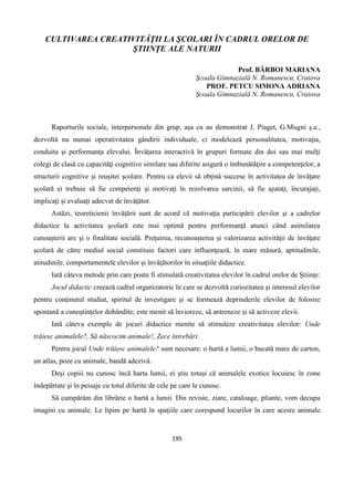 195
CULTIVAREA CREATIVITĂŢII LA ŞCOLARI ÎN CADRUL ORELOR DE
ŞTIINŢE ALE NATURII
Prof. BĂRBOI MARIANA
Şcoala Gimnazială N. Romanescu, Craiova
PROF. PETCU SIMONA ADRIANA
Şcoala Gimnazială N. Romanescu, Craiova
Raporturile sociale, interpersonale din grup, aşa cu au demonstrat J. Piaget, G.Mugni ş.a.,
dezvoltă nu numai operativitatea gândirii individuale, ci modelează personalitatea, motivaţia,
conduita şi performanţa elevului. Învăţarea interactivă în grupuri formate din doi sau mai mulţi
colegi de clasă cu capacităţi cognitive similare sau diferite asigură o îmbunătăţire a competenţelor, a
structurii cognitive şi reuşitei şcolare. Pentru ca elevii să obţină succese în activitatea de învăţare
şcolară ei trebuie să fie competenţi şi motivaţi în rezolvarea sarcinii, să fie ajutaţi, încurajaţi,
implicaţi şi evaluaţi adecvat de învăţător.
Astăzi, teoreticienii învăţării sunt de acord că motivaţia participării elevilor şi a cadrelor
didactice la activitatea şcolară este mai optimă pentru performanţă atunci când asimilarea
cunoaşterii are şi o finalitate socială. Preţuirea, recunoaşterea şi valorizarea activităţii de învăţare
şcolară de către mediul social constituie factori care influenţează, în mare măsură, aptitudinile,
atitudinile, comportamentele elevilor şi învăţătorilor în situaţiile didactice.
Iată câteva metode prin care poate fi stimulată creativitatea elevilor în cadrul orelor de Ştiinţe:
Jocul didactic creează cadrul organizatoric în care se dezvoltă curiozitatea şi interesul elevilor
pentru conţinutul studiat, spiritul de investigare şi se formează deprinderile elevilor de folosire
spontană a cunoştinţelor dobândite; este menit să învioreze, să antreneze şi să activeze elevii.
Iată câteva exemple de jocuri didactice menite să stimuleze creativitatea elevilor: Unde
trăiesc animalele?, Să născocim animale!, Zece întrebări.
Pentru jocul Unde trăiesc animalele? sunt necesare: o hartă a lumii, o bucată mare de carton,
un atlas, poze cu animale, bandă adezivă.
Deşi copiii nu cunosc încă harta lumii, ei ştiu totuşi că animalele exotice locuiesc în zone
îndepărtate şi în peisaje cu totul diferite de cele pe care le cunosc.
Să cumpărăm din librărie o hartă a lumii. Din reviste, ziare, cataloage, pliante, vom decupa
imagini cu animale. Le lipim pe hartă în spaţiile care corespund locurilor în care aceste animale
 