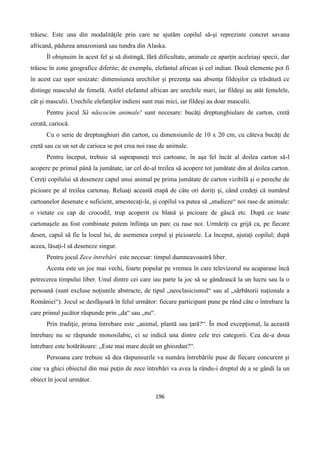 196
trăiesc. Este una din modalităţile prin care ne ajutăm copilul să-şi reprezinte concret savana
africană, pădurea amazoniană sau tundra din Alaska.
Îl obişnuim în acest fel şi să distingă, fără dificultate, animale ce aparţin aceleiaşi specii, dar
trăiesc în zone geografice diferite; de exemplu, elefantul african şi cel indian. Două elemente pot fi
în acest caz uşor sesizate: dimensiunea urechilor şi prezenţa sau absenţa fildeşilor ca trăsătură ce
distinge masculul de femelă. Astfel elefantul african are urechile mari, iar fildeşi au atât femelele,
cât şi masculii. Urechile elefanţilor indieni sunt mai mici, iar fildeşi au doar masculii.
Pentru jocul Să născocim animale! sunt necesare: bucăţi dreptunghiulare de carton, cretă
cerată, cariocă.
Cu o serie de dreptunghiuri din carton, cu dimensiunile de 10 x 20 cm, cu câteva bucăţi de
cretă sau cu un set de carioca se pot crea noi rase de animale.
Pentru început, trebuie să suprapuneţi trei cartoane, în aşa fel încât al doilea carton să-l
acopere pe primul până la jumătate, iar cel de-al treilea să acopere tot jumătate din al doilea carton.
Cereţi copilului să deseneze capul unui animal pe prima jumătate de carton vizibilă şi o pereche de
picioare pe al treilea cartonaş. Reluaţi această etapă de câte ori doriţi şi, când credeţi că numărul
cartoanelor desenate e suficient, amestecaţi-le, şi copilul va putea să „studieze“ noi rase de animale:
o vietate cu cap de crocodil, trup acoperit cu blană şi picioare de gâscă etc. După ce toate
cartonaşele au fost combinate putem înfiinţa un parc cu rase noi. Urmăriţi cu grijă ca, pe fiecare
desen, capul să fie la locul lui, de asemenea corpul şi picioarele. La început, ajutaţi copilul; după
aceea, lăsaţi-l să deseneze singur.
Pentru jocul Zece întrebări este necesar: timpul dumneavoastră liber.
Acesta este un joc mai vechi, foarte popular pe vremea în care televizorul nu acaparase încă
petrecerea timpului liber. Unul dintre cei care iau parte la joc să se gândească la un lucru sau la o
persoană (sunt excluse noţiunile abstracte, de tipul „neoclasicismul“ sau al „sărbătorii naţionale a
României“). Jocul se desfăşoară în felul următor: fiecare participant pune pe rând câte o întrebare la
care primul jucător răspunde prin „da“ sau „nu“.
Prin tradiţie, prima întrebare este „animal, plantă sau ţară?“. În mod excepţional, la această
întrebare nu se răspunde monosilabic, ci se indică una dintre cele trei categorii. Cea de-a doua
întrebare este hotărâtoare: „Este mai mare decât un ghiozdan?“.
Persoana care trebuie să dea răspunsurile va număra întrebările puse de fiecare concurent şi
cine va ghici obiectul din mai puţin de zece întrebări va avea la rându-i dreptul de a se gândi la un
obiect în jocul următor.
 