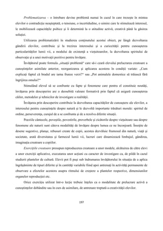 197
Problematizarea – o întrebare devine problemă numai în cazul în care trezeşte în mintea
elevilor o contradicţie neaşteptată, o tensiune, o incertidudine, o uimire care le stimulează interesul,
le mobilizează capacităţile psihice şi îi determină la o atitudine activă, creativă până la găsirea
soluţiei.
Utilizarea problematizării în studierea conţinutului acestui obiect, pe lângă dezvoltarea
gândirii elevilor, contribuie şi la trezirea interesului şi a curiozităţii pentru cunoaşterea
particularităţilor lumii vii, a modului de existenţă a vieţuitoarelor, la dezvoltarea spiritului de
observaţie şi a unei motivaţii pozitive pentru învăţare.
Învăţătorul poate formula „situaţii problemă“ care să-i ceară elevului prelucrarea creatoare a
cunoştinţelor asimilate anterior, reorganizarea şi aplicarea acestora în condiţii variate: „Cum
explicaţi faptul că bradul are iarna frunze verzi?“ sau „Pot animalele domestice să trăiască fără
îngrijirea omului?“
Stimulând elevul să se confrunte cu fapte şi fenomene care pentru el constituie noutăţi,
învăţarea prin descoperire are o deosebită valoare formativă prin faptul că asigură cunoaşterea
căilor, metodelor şi tehnicilor de investigare a realităţii.
Învăţarea prin descoperire contribuie la dezvoltarea capacităţilor de cunoaştere ale elevilor, a
interesului pentru cunoştinţele despre natură şi le dezvoltă importante trăsături morale: spiritul de
ordine, perseverenţa, curajul de a se confrunta şi de a rezolva diferite situaţii.
Poeziile cântecele, poveştile, povestirile, proverbele şi zicătorile despre vieţuitoare sau despre
fenomene ale naturii sunt câteva modalităţi de învăţare despre lumea ce ne înconjoară. Însoţite de
desene sugestive, planşe, rebusuri create de copii, acestea dezvăluie frumosul din natură, viaţă şi
societate, arată diversitatea şi farmecul lumii vii, lucruri care dinamizează limbajul, gândirea,
imaginaţia creatoare a copiilor.
Exerciţiile creatoare presupun reproducerea creatoare a unor modele, alcătuirea de către elevi
a unor exerciţii aplicative, executarea unor acţiuni cu caracter de investigare ca, de pildă în cazul
studierii plantelor de cultură. Elevii pot fi puşi sub îndrumarea învăţătorului în situaţia de a aplica
îngrăşăminte de tipuri diferite şi în cantităţi variabile fiind apoi antrenaţi în activităţi permanente de
observare a efectelor acestora asupra ritmului de creştere a plantelor respective, dimensiunilor
organelor reproducţiei etc.
Orice exerciţiu utilizat într-o lecţie trebuie înţeles ca o modalitate de prelucrare activă a
cunoştinţelor dobândite sau în curs de asimilare, de antrenare treptată a creativităţii elevilor.
 
