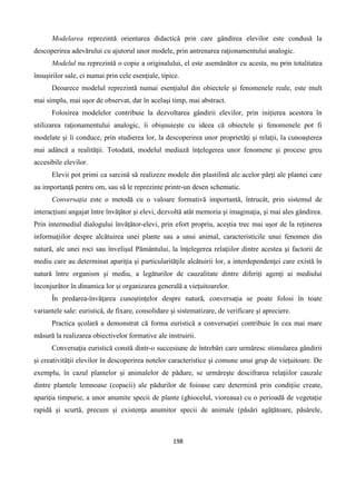 198
Modelarea reprezintă orientarea didactică prin care gândirea elevilor este condusă la
descoperirea adevărului cu ajutorul unor modele, prin antrenarea raţionamentului analogic.
Modelul nu reprezintă o copie a originalului, el este asemănător cu acesta, nu prin totalitatea
însuşirilor sale, ci numai prin cele esenţiale, tipice.
Deoarece modelul reprezintă numai esenţialul din obiectele şi fenomenele reale, este mult
mai simplu, mai uşor de observat, dar în acelaşi timp, mai abstract.
Folosirea modelelor contribuie la dezvoltarea gândirii elevilor, prin iniţierea acestora în
utilizarea raţionamentului analogic, îi obişnuieşte cu ideea că obiectele şi fenomenele pot fi
modelate şi îi conduce, prin studierea lor, la descoperirea unor proprietăţi şi relaţii, la cunoaşterea
mai adâncă a realităţii. Totodată, modelul mediază înţelegerea unor fenomene şi procese greu
accesibile elevilor.
Elevii pot primi ca sarcină să realizeze modele din plastilină ale acelor părţi ale plantei care
au importanţă pentru om, sau să le reprezinte printr-un desen schematic.
Conversaţia este o metodă cu o valoare formativă importantă, întrucât, prin sistemul de
interacţiuni angajat între învăţător şi elevi, dezvoltă atât memoria şi imaginaţia, şi mai ales gândirea.
Prin intermediul dialogului învăţător-elevi, prin efort propriu, aceştia trec mai uşor de la reţinerea
informaţiilor despre alcătuirea unei plante sau a unui animal, caracteristicile unui fenomen din
natură, ale unei roci sau învelişul Pământului, la înţelegerea relaţiilor dintre acestea şi factorii de
mediu care au determinat apariţia şi particularităţile alcătuirii lor, a interdependenţei care există în
natură între organism şi mediu, a legăturilor de cauzalitate dintre diferiţi agenţi ai mediului
înconjurător în dinamica lor şi organizarea generală a vieţuitoarelor.
În predarea-învăţarea cunoştinţelor despre natură, conversaţia se poate folosi în toate
variantele sale: euristică, de fixare, consolidare şi sistematizare, de verificare şi apreciere.
Practica şcolară a demonstrat că forma euristică a conversaţiei contribuie în cea mai mare
măsură la realizarea obiectivelor formative ale instruirii.
Conversaţia euristică constă dintr-o succesiune de întrebări care urmăresc stimularea gândirii
şi creativităţii elevilor în descoperirea notelor caracteristice şi comune unui grup de vieţuitoare. De
exemplu, în cazul plantelor şi animalelor de pădure, se urmăreşte descifrarea relaţiilor cauzale
dintre plantele lemnoase (copacii) ale pădurilor de foioase care determină prin condiţiie create,
apariţia timpurie, a unor anumite specii de plante (ghiocelul, vioreaua) cu o perioadă de vegetaţie
rapidă şi scurtă, precum şi existenţa anumitor specii de animale (păsări agăţătoare, păsărele,
 
