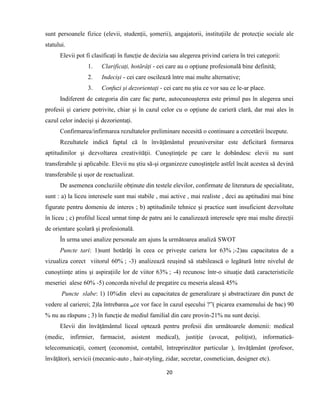20
sunt persoanele fizice (elevii, studenții, șomerii), angajatorii, instituţiile de protecţie sociale ale
statului.
Elevii pot fi clasificați în funcție de decizia sau alegerea privind cariera în trei categorii:
1. Clarificați, hotărâți - cei care au o opțiune profesională bine definită;
2. Indeciși - cei care oscilează între mai multe alternative;
3. Confuzi și dezorientați - cei care nu știu ce vor sau ce le-ar place.
Indiferent de categoria din care fac parte, autocunoașterea este primul pas în alegerea unei
profesii și cariere potrivite, chiar și în cazul celor cu o opțiune de carieră clară, dar mai ales în
cazul celor indeciși și dezorientați.
Confirmarea/infirmarea rezultatelor preliminare necesită o continuare a cercetării începute.
Rezultatele indică faptul că în învățământul preuniversitar este deficitară formarea
aptitudinilor şi dezvoltarea creativităţii. Cunoştinţele pe care le dobândesc elevii nu sunt
transferabile şi aplicabile. Elevii nu ştiu să-şi organizeze cunoştinţele astfel încât acestea să devină
transferabile şi uşor de reactualizat.
De asemenea concluziile obținute din testele elevilor, confirmate de literatura de specialitate,
sunt : a) la liceu interesele sunt mai stabile , mai active , mai realiste , deci au aptitudini mai bine
figurate pentru domeniu de interes ; b) aptitudinile tehnice și practice sunt insuficient dezvoltate
în liceu ; c) profilul liceal urmat timp de patru ani le canalizează interesele spre mai multe direcții
de orientare școlară și profesională.
În urma unei analize personale am ajuns la următoarea analiză SWOT
Puncte tari: 1)sunt hotărâți în ceea ce privește cariera lor 63% ;-2)au capacitatea de a
vizualiza corect viitorul 60% ; -3) analizează reuşind să stabilească o legătură între nivelul de
cunoștiințe atins și aspirațiile lor de viitor 63% ; -4) recunosc într-o situaţie dată caracteristicile
meseriei alese 60% -5) concorda nivelul de pregatire cu meseria aleasă 45%
Puncte slabe: 1) 10%din elevi au capacitatea de generalizare şi abstractizare din punct de
vedere al carierei; 2)la întrebarea ,,ce vor face în cazul eșecului ?”( picarea examenului de bac) 90
% nu au răspuns ; 3) în funcție de mediul familial din care provin-21% nu sunt deciși.
Elevii din învăţământul liceal optează pentru profesii din următoarele domenii: medical
(medic, infirmier, farmacist, asistent medical), justiţie (avocat, poliţist), informatică-
telecomunicaţii, comerţ (economist, contabil, întreprinzător particular ), învăţământ (profesor,
învăţător), servicii (mecanic-auto , hair-styling, zidar, secretar, cosmetician, designer etc).
 