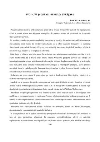 200
INOVAŢIE ŞI CREATIVITATE ÎN ÎNVĂŢARE
Prof. BELU ADRIANA
Colegiul Naţional Al.D.Ghica, Alexandria
Predarea creativă este o artă.Nimeni nu poate să le predea profesorilor cum să fie creativi şi nu
există o reţetă pentru asta.Alegerea strategiilor de predare trebuie să pornească de la nevoile
individuale ale elevilor.
Ca profesori,căutăm permanent modalităţi inovatoare şi creative de predare care să îi stimuleze pe
elevi.Crearea unui mediu de învăţare relaxat,care să le ofere acestora încredere şi siguranţă
favorizează procesul de învăţare.Alegerea unor activităţi inovatoare împiedică instalarea plictiselii
şi îi motivează pe elevi să se implice în activitate .
Contribuţia la editarea unui ziar poate fi o activitate care să stimuleze creativitatea elevilor şi să le
ofere posibilitatea de a folosi activ limba străină.Profesorul propune elevilor un subiect de
investigaţie,aceştia trebuie să folosească informaţiile obţinute la elaborarea titlurilor şi articolelor
unui ziar.Ziarul poate conţine evenimente istorice,imagini şi referinţe.De exemplu, elevii primesc
sarcini de lucru în cadrul grupului ilustrator,fotograf,scriitor şi editor.În timpul lecţiei, profesorul se
concentrează pe acurateţea redactării articolelor.
Redactarea de proze scurte îi poate ajuta pe elevi să înţeleagă mai bine faptele istorice şi să
exerseze abilităţile de scriere .
Jocul de rol şi punerea în scenă a unor piese de teatru pot fi folosite creativ în cadrul orelor de
Istoria Mariii Britanii,opţionalul pentru clasa a X—a bilingv.De exemplu,pentru a studia regii
Angliei,elevii pot citi şi apoi discuta una dintre piesele istoice ale lui William Shakespeare.
Abordarea învăţării prin proiecte este formativă atunci când implică elevii în investigarea unor
probleme ce pot deveni pentru ei captivante.Pentru a oferi oportunităţi de învăţare, proiectele pot fi
diferite în ceea ce privește aria tematică sau obiectivele. Putem aplica această abordare la mai multe
niveluri de studiu,cu orice fel de clasă.
Proiectele dau elevilor roluri active: rezolvare de probleme, luarea de decizii, investigare,
documentare în vederea realizării sarcinilor de lucru.
În orice proiect,se au în vedere obiectivele operaţionale ale unităţii de învăţare.Unii profesori se
tem că prin proiecte ne abatem de la programa școlară,încărcând elevii cu activităţi
suplimentare.Aceasta temere este nejustificată dacă vom orienta proiectul,prin întrebări care leagă
 