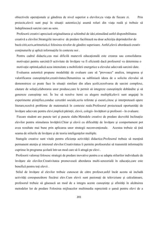 201
obiectivele operaţionale și gândirea de nivel superior a elevilor,cu viaţa de fiecare zi. Prin
proiecte,elevii sunt puşi în situaţii autentice,își asumă roluri din viaţa reală și trebuie să
îndeplinească sarcini care au sens.
Profesorii creativi apreciază originalitarea şi schimbul de idei,stimulând astfel disponibilitatea
creativă a elevilor.Strategiile inovative de predare facilitează nu doar achiziţia deprinderilor de
bază:citit,scris,aritmetică,ci folosirea nivelor de gândire superioare. Astfel,elevii abordează creativ
conţinuturile şi aplică informaţiile în contexte noi .
Pentru cadrul didactic,cea mai dificilă manevră educaţională este crearea sau consolidarea
motivaţiei pentru sarcină.O activitate de învăţare va fi eficientă dacă profesorul va determina o
motivaţie optimă,adică acea intensitate a mobilizării energetice a elevului adecvată sarcinii date.
Evaluarea autentică propune modalităţi de evaluare care să "provoace" analiza, integrarea şi
valorificarea cunoştinţelor,creativitatea.Denumirea sa subliniază ideea de a solicita elevului să
demonstreze ce poate face în situaţii similare din afara şcolii,rezolvarea de sarcini complexe,
căutare de soluţii,elaborarea unor produse,care le permit să integreze cunoştinţele dobândite şi să
genereze cunoştinţe noi. În loc să rezolve itemi cu alegere multiplă,elevii sunt angajaţi în
experimente ştiinţifice,conduc cercetări sociale,scriu referate şi eseuri,citesc şi interpretează opere
literare,rezolvă probleme de matematică în contexte reale.Profesorul proiectează oportunităţi de
învăţare adecvate pentru elevi,implică părinţii, elevii, colegii- învăţători şi profesori - în evaluare.
Fiecare student are puncte tari şi puncte slabe.Metodele creative de predare dezvoltă înclinaţiie
elevilor pentru stimularea învăţării.Chiar şi elevii cu dificultăţi de învăţare şi comportament pot
avea rezultate mai bune prin aplicarea unor strategii neconvenţionale. Acestea trebuie să ţină
seama de stilurile de învăţare şi de teoria inteligenţelor multiple.
Stategile creative sunt vitale pentru eficienţa activităţii didactice.Profesorul trebuie să menţină
permanent atenţia şi interesul elevilor.Creativitatea îi permite profesorului să transmită informaţiile
cuprinse în programa şcolară într-un mod care să îi atragă pe elevi .
Profesorii valoroşi folosesc strategii de predare inovative pentru a se adapta stilurilor individuale de
învăţare ale elevilor.Creativitatea promovează abordarea multi-senzorială în educaţie,care este
benefică pentru toţi elevii .
Stilul de învăţare al elevilor trebuie cunoscut de către profesor,asfel încât acesta să includă
activităţi corespunzătore fiecărui elev.Cum elevii sunt pasionaţi de televiziune şi calculatoare,
profesorul trebuie să găsească un mod de a integra aceste cunoştinţe şi afinităţi în alcătuirea
metodelor lor de predare Folosirea mijloacelor multimedia reprezintă o şansă pentru elevi de a
 