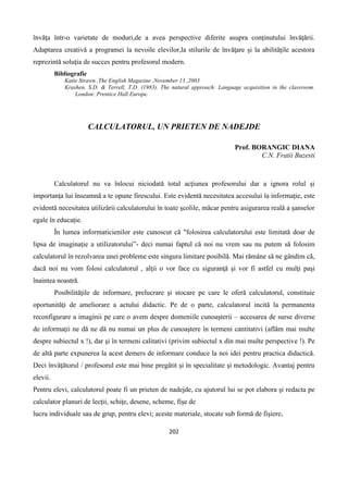 202
învăţa într-o varietate de moduri,de a avea perspective diferite asupra conţinutului învăţării.
Adaptarea creativă a programei la nevoile elevilor,la stilurile de învăţare şi la abilităţile acestora
reprezintă soluţia de succes pentru profesorul modern.
Bibliografie
Katie Strawn ,The English Magazine ,November 13 ,2003
Krashen, S.D. & Terrell, T.D. (1983). The natural approach: Language acquisition in the classroom.
London: Prentice Hall Europe.
CALCULATORUL, UN PRIETEN DE NADEJDE
Prof. BORANGIC DIANA
C.N. Fratii Buzesti
Calculatorul nu va înlocui niciodată total acţiunea profesorului dar a ignora rolul şi
importanţa lui înseamnă a te opune firescului. Este evidentă necesitatea accesului la informaţie, este
evidentă necesitatea utilizării calculatorului în toate şcolile, măcar pentru asigurarea reală a şanselor
egale în educaţie.
În lumea informaticienilor este cunoscut că "folosirea calculatorului este limitată doar de
lipsa de imaginaţie a utilizatorului”- deci numai faptul că noi nu vrem sau nu putem să folosim
calculatorul în rezolvarea unei probleme este singura limitare posibilă. Mai rămâne să ne gândim că,
dacă noi nu vom folosi calculatorul , alţii o vor face cu siguranţă şi vor fi astfel cu mulţi paşi
înaintea noastră.
Posibilităţile de informare, prelucrare şi stocare pe care le oferă calculatorul, constituie
oportunităţi de ameliorare a actului didactic. Pe de o parte, calculatorul incită la permanenta
reconfigurare a imaginii pe care o avem despre domeniile cunoaşterii – accesarea de surse diverse
de informaţii ne dă ne dă nu numai un plus de cunoaştere în termeni cantitativi (aflăm mai multe
despre subiectul x !), dar şi în termeni calitativi (privim subiectul x din mai multe perspective !). Pe
de altă parte expunerea la acest demers de informare conduce la noi idei pentru practica didactică.
Deci învăţătorul / profesorul este mai bine pregătit şi în specialitate şi metodologic. Avantaj pentru
elevii.
Pentru elevi, calculatorul poate fi un prieten de nadejde, cu ajutorul lui se pot elabora şi redacta pe
calculator planuri de lecţii, schiţe, desene, scheme, fişe de
lucru individuale sau de grup, pentru elevi; aceste materiale, stocate sub formă de fişiere,
 