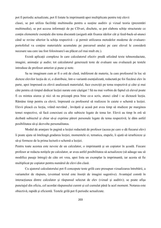 203
pot fi periodic actualizate, pot fi listate la imprimantă apoi multiplicate pentru toţi elevii
clasei, se pot utiliza facilităţi multimedia pentru a susţine auditiv şi vizual teoria (prezentări
multimedia), se pot accesa informaţii de pe CD-uri, dischete, se pot elabora schiţe structurate ce
conţin elementele esenţiale din tema discutată (asigură atât fixarea ideilor cât şi feed-back-ul-atunci
când se revine ulterior la schiţa respectivă - şi permit utilizarea metodelor moderne de evaluare-
portofoliul va conţine materialele acumulate pe parcursul anului pe care elevul le consideră
necesare sau care iau fost folositoare/i-au plăcut cel mai mult etc.).
Există aplicaţii complexe în care calculatorul efectiv predă utlizând texte tehnoredactate,
imagini, animaţie şi audio; tot calculatorul generează teste de evaluare sau evaluează pe testele
introduse de profesor anterior şi pune şi note.
Sa ne imaginam cum ar fi o oră de clasă, indiferent de materie, la care profesorul în loc să
dicteze elevilor lecţia de zi, o distribuie, într-o variantă esenţializată, redactată pe foi fiecărui elev în
parte, apoi împreună cu elevii analizează materialul, face exerciţii pe tema respectivă şi câte şi mai
câte pentru că timpul dedicat lecţiei narate este câştigat ! Să nu mai vorbim de faptul că elevul poate
fi cu mintea aiurea şi nici să nu priceapă prea bine ce-a scris, atunci când i se dictează lecţia.
Rămâne timp pentru ca elevii, împreună cu profesorul să realizeze în caiete o schemă a lecţiei.
Elevii pleacă cu lecţia, vrând–nevrând , învăţată şi acasă pot avea timp să studieze pe marginea
temei respective, să facă conexiuni cu alte subiecte legate de tema lor. Elevii au timp în oră să
dezbată subiectul şi chiar să-şi exprime păreri personale legate de tema respectivă; le dăm astfel
posibilitatea să-şi dezvolte personalitatea.
Modul de aranjare în pagină a lecţiei redactată de profesor (aceea pe care o dă fiecarui elev)
îi poate ajuta să înteleagă gradarea lecţiei, momentele ei, tematica, etapele, îi ajută să ierarhizeze şi
să-şi formeze de la prima lectură o schemă a lecţiei.
Pentru toate acestea este nevoie de un calculator, o imprimantă şi un copiator în şcoală. Fiecare
profesor ar redacta notiţele pe calculator, ar avea astfel posibilitatea să actualizeze (să adauge sau să
modifice pasaje întregi) de câte ori vrea, apoi lista un exemplar la imprimantă, iar acesta să fie
multiplicat pe copiator pentru numărul de elevi din clasă.
Cu ajutorul calculatorului pot fi concepute teste grilă care presupun vizualizarea întrebării, a
variantelor de răspuns, (eventual textul este însoţit de imagini sugestive). Avantajul constă în
interacţiunea dintre calculator şi răspunsul selectat de elev (vizual şi auditiv); se poate afişa
punctajul din oficiu, cel acordat răspunsului curent şi cel cumulat până la acel moment. Notarea este
obiectivă, rapidă şi eficientă. Testele grilă pot fi periodic actualizate.
 