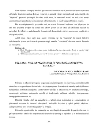 204
Sunt evidente valenţele benefice pe care calculatorul le are în predarea-învăţarea-evaluarea
diferitelor discipline şcolare. Este de remarcat că această valoare metodologică indiscutabilă este
”inspirată”, preluată, prelungită din viaţa reală, unde, la momentul actual, nu mai există multe
domenii în care calculatorul să nu joace un rol fundamental în rezolvarea problemelor curente.
Din această perspectivă prezentăm mai jos o serie de cursuri opţionale care îşi propun nu
atât mai eficienta învăţare în cadrul unui obiect şcolar sau al altuia cât abilitarea elevilor cu
proceduri de folosire a calculatorului în contextul domeniului exterior pentru care pregăteşte o
disciplină şcolară.
Altfel spus, elevii care aleg aceste opţionale îşi fac ”ucenicia” în sensul folosirii
calculatorului pentru rezolvarea de probleme după modelul ”expertului” dintr-un anumit domeniu
de cunoaştere.
Bibliografie:
1. Marin Manolescu, „Curriculum pentru învăţământul primar şi preşcolar. Teorie şi practică”, Ed.
Credis, 2004.
2. “Utilizarea calculatorului in procesul de invatare- predare” – Didactika.wordpress.com
VALOAREA NOILOR TEHNOLOGII ÎN PROCESUL INSTRUCTIV-
EDUCATIV
Prof. CARMEN ANCA BRĂICULEANU
Liceul Tehnologic de Transporturi Auto, Craiova
Calitatea în educaţie presupune asigurarea condiţiilor pentru cea mai bună, completă si utilă
dezvoltare corespunzătoare fiecărui elev. Acest concept este dependent de valorile societăţii în care
funcţionează sistemul educaţional. Dintre valorile calităţii în educaţie se pot enumera democraţia,
umanismul, echitatea, autonomia morală şi intelectuală, calitatea relaţiilor interpersonale,
îmbogăţirea comunităţii etc.
Datorită ritmului alert de dezvoltarea a tehnologiilor informației și comunicațiilor și
pătrunderii acestora în sistemul educațional, instituțiile dezvoltă și aplică politici eficiente,
corespunzătoare unui nou mod de predare și învățare.
Eforturile organizațiilor de a dezvolta noi specificații și comunități de practică în ceea ce
privește aspectele tehnice ale implementării sistemelor e-learning se oglindesc și în definirea acestui
termen.
 
