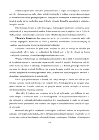 205
Multimedia și învățarea interactivă sporesc motivarea și asigură succesul școlar – numeroase
cercetări efectuate pentru a studia efectul utilizării multimedia în învățare au arătat că anumite tipuri
de media utilizate eficient prelungesc perioada de reținere a cunoștințelor. Combinarea mai multor
tipuri de media într-un mod plăcut poate fi foarte eficientă, ducând la reamintirea în totalitate a
întregului material.
Prin utilizarea eficientă a noilor tehnologii, e-learning poate realiza atât „simularea„ clasei
tradiționale cât și integrarea unui set modern de instrumente necesare în pregătire, cum ar fi ghid de
studiu, avizier, forum studențesc, consiliere online, bibliotecă de cursuri multimedia interactive.
Educaţia la distanţă este doar o expresie a acestei noi orientări spre consumator a diverselor
instituţii de pregătire. Acumularea de credite şi transferul, modularizarea cursurilor sunt părţi ale
aceleiaşi transformări de structură a sistemului de învăţământ.
Rezultatele cercetărilor de până acum, realizate în ţările cu tradiţie în educaţia prin
corespondenţă, relevă faptul că învăţământul la distanţă este la fel de eficient ca formele
tradiţionale de educaţie, cu condiţia unei proiectări corespunzătoare.
Oricum, noile tehnologii ale informaţiei şi comunicării au dat o mână de ajutor instituţiilor
de învăţământ superior în concentrarea asupra scopului esenţial al instruirii. Realitatea ne indică o
cerere masivă de cursuri în tehnologia învăţământului deschis şi la distanţă, grefată pe o nevoie tot
mai mare de educaţie continuă. Problema care se pune în aceste condiţii este aceea de a creşte
eficienţa programelor existente şi proiectarea altora, pe baza unei teorii pedagogice a educaţiei la
distanţă care să susţină practica la toate nivelele.
Un alt tip de predare-învăţare la distanţă, care câştigă teren pe zi ce trece, este educaţia prin
Internet. Cursurile suport sunt stocate pe un computer într-o formă specifică şi un navigator uzual
pentru Internet sau, în unele cazuri rare, un program special, permite cursanţilor să acceseze
informaţiile în ritmul propriu de asimilare.
Materialele de învăţare sunt prezentate într-o formă multimedia - prin îmbinare de text,
sunet, imagine si chiar scurte filme - şi în modul hyperlink - un model structural în care accesul la
alte informaţii se realizează prin legături multiple de la o singură pagină; la rândul lor alte pagini
permit revenirea, aprofundarea prin accesarea altor pagini cu subiect similar sau saltul la alte tipuri
de informaţii.
Obiectivul principal al introducerii e-learningului în sistemul naţional de învăţământ este
acela de a sprijini personalul didactic, elevii, părinţii şi comunitatea în realizarea obiectivelor lor pe
termen scurt, mediu şi lung în contextul societăţii bazate pe cunoaştere. Soluţia de e-learning oferă
 