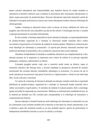 206
pentru sistemul educaţional, prin funcţionalităţile sale, beneficii directe (în relaţie imediată cu
utilizatorii) şi beneficii indirecte (care contribuie la dezvoltarea altor instrumente educaţionale) cu
efecte asupra procesului de predare/învăţare. Procesul educaţional reprezintă elementul central de
referinţă în conceptul, proiectarea şi crearea unui sistem educaţional modern, bazat pe tehnologie de
ultimă generaţie.
Aşadar, e-learning se adresează tuturor celor ce doresc să înveţe, indiferent de vârstă sau
pregătire, deci atât elevilor cât şi dascălilor sau alţii de alte meserii. E-learningul este deci o variantă
a educaţiei permanente în societatea informatizată.
În sens restrâns, e-learning reprezintă un tip de educație la distanță, ca experiență planificată
de predare-învățare organizată de o instituție ce furnizează mediat materiale într-o ordine
secvențiala și logică pentru a fi asimilate de studenți în maniera proprie. Medierea se realizează prin
noile tehnologii ale informației și comunicării - în special prin Internet. Internetul constituie atât
mediul de distribuție al materialelor, cât și canalul de comunicare între actorii implicați.
Abordarea învăţământului la distanţă ca modalitate alternativă sau complementară de a face
educaţie porneşte de la asigurarea şi respectarea unor criterii de calitate în ce priveşte aspectele
pedagogice, academice, administrative și tehnice.
Conceptul pregătire pentru viaţă, care a constituit multă vreme un obiectiv major al
sistemelor educative din întreaga lume, a devenit redundant în perspectiva deschisă de uriaşele
transformări din societate datorate schimbărilor tehnologice şi economice. Cu treizeci de ani în
urmă, educaţia pe tot parcursul vieţii putea fi privită ca o opţiune pentru o vârstă cu mai mult timp
liber. Acum a devenit o necesitate.
Un sistem de e-learning, de formare la distanță sau educație virtuală constă într-o experiență
planificată de predare-învățare, organizată de o instituție ce furnizează mediat materiale într-o
ordine secvențială și logică pentru a fi asimilate de studenți în maniera proprie, fără a constrânge
agenții activității la coprezență sau sincronicitate. Medierea se realizează prin modalități diverse, de
la material pe dischetă sau CD, eventual prin corespondență și la tehnologii de transmitere a
conținuturilor prin Internet.
Sarcina educației si formării bazate pe noile tehnologii ale informației și comunicării nu este
de a demonstra că are rezultate imediate într-o întrecere cu alte tipuri de sisteme educaționale, ci de
a substitui o parte din structurile actuale cu un nou, probabil superior, spectru de performanțe, în
întâmpinarea schimbărilor inerente ce au loc în cultură și civilizație.
 