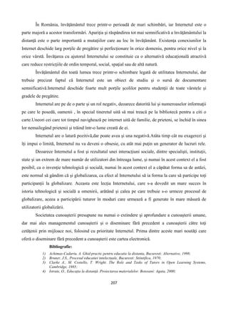 207
În România, învăţământul trece printr-o perioadă de mari schimbări, iar Internetul este o
parte majoră a acestor transformări. Apariţia şi răspândirea tot mai semnificativă a învăţământului la
distanţă este o parte importantă a mutaţiilor care au loc în învăţământ. Existenţa conexiunilor la
Internet deschide larg porţile de pregătire şi perfecţionare în orice domeniu, pentru orice nivel şi la
orice vârstă. Învăţarea cu ajutorul Internetului se constituie ca o alternativă educaţională atractivă
care reduce restricţiile de ordin temporal, social, spaţial sau de altă natură.
Învăţământul din toată lumea trece printr-o schimbare legată de utilitatea Internetului, dar
trebuie precizat faptul că Internetul este un obiect de studiu şi o sursă de documentare
semnificativă.Internetul deschide foarte mult porţile şcolilor pentru studenţii de toate vârstele şi
gradele de pregătire.
Internetul are pe de o parte şi un rol negativ, deoarece datorită lui şi numeroaselor informaţii
pe care le posedă, oamenii , în special tineretul uită să mai treacă pe la bibliotecă pentru a citi o
carte.Uneori cei care tot timpul navighează pe internet uită de familie, de prieteni, se închid în sinea
lor nemailegând prietenii şi trăind într-o lume creată de ei.
Internetul are o latură pozitivă,dar poate avea şi una negativă.Atâta timp cât nu exagerezi şi
îţi impui o limită, Internetul nu va deveni o obsesie, cu atât mai puţin un generator de lucruri rele.
Deoarece Internetul a fost şi rezultatul unei interacţiuni sociale, dintre specialişti, instituţii,
state şi un extrem de mare număr de utilizatori din întreaga lume, şi numai în acest context el a fost
posibil, ca o invenţie tehnologică şi socială, numai în acest context el a căpătat forma sa de astăzi,
este normal să gândim că şi globalizarea, ca efect al Internetului să ia forma la care să participe toţi
participanţii la globalizare. Aceasta este lecţia Internetului, care s-a dovedit un mare succes în
istoria tehnologică şi socială a omenirii, arătând şi calea pe care trebuie s-o urmeze procesul de
globalizare, aceea a participării tuturor în moduri care urmează a fi generate în mare măsură de
utilizatorii globalizării.
Societatea cunoaşterii presupune nu numai o extindere şi aprofundare a cunoaşterii umane,
dar mai ales managementul cunoaşterii şi o diseminare fără precedent a cunoaşterii către toţi
cetăţenii prin mijloace noi, folosind cu prioritate Internetul. Prima dintre aceste mari noutăţi care
oferă o diseminare fără precedent a cunoaşterii este cartea electronică.
Bibliografie:
1) Achimas-Cadariu, A. Ghid practic pentru educatie la distanta, Bucuresti: Alternative, 1998;
2) Bruner, J.S., Procesul educatiei intelectuale, Bucuresti: Stiintifica, 1970;
3) Clarke A., M. Costello, T. Wright. The Role and Tasks of Tutors in Open Learning Systems,
Cambridge, 1985;
4) Istrate, O., Educația la distanță. Proiectarea materialelor. Botosani: Agata, 2000;
 