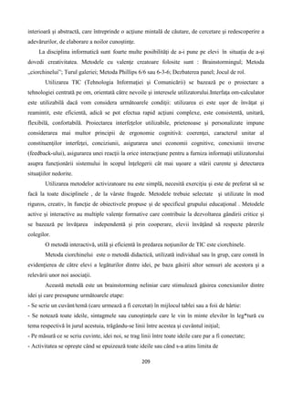 209
interioară şi abstractă, care întreprinde o acţiune mintală de căutare, de cercetare şi redescoperire a
adevărurilor, de elaborare a noilor cunoştinţe.
La disciplina informatică sunt foarte multe posibilități de a-i pune pe elevi în situația de a-și
dovedi creativitatea. Metodele cu valenţe creatoare folosite sunt : Brainstormingul; Metoda
„ciorchinelui”; Turul galeriei; Metoda Phillips 6/6 sau 6-3-6; Dezbaterea panel; Jocul de rol.
Utilizarea TIC (Tehnologia Informaţiei şi Comunicării) se bazează pe o proiectare a
tehnologiei centrată pe om, orientată către nevoile şi interesele utilizatorului.Interfaţa om-calculator
este utilizabilă dacă vom considera următoarele condiţii: utilizarea ei este uşor de învăţat şi
reamintit, este eficientă, adică se pot efectua rapid acţiuni complexe, este consistentă, unitară,
flexibilă, confortabilă. Proiectarea interfeţelor utilizabile, prietenoase şi personalizate impune
considerarea mai multor principii de ergonomie cognitivă: coerenţei, caracterul unitar al
constituenţilor interfeţei, conciziunii, asigurarea unei economii cognitive, conexiunii inverse
(feedback-ului), asigurarea unei reacţii la orice interacţiune pentru a furniza informaţii utilizatorului
asupra funcţionării sistemului în scopul înţelegerii cât mai uşoare a stării curente şi detectarea
situaţiilor nedorite.
Utilizarea metodelor activizatoare nu este simplă, necesită exerciţiu şi este de preferat să se
facă la toate disciplinele , de la vârste fragede. Metodele trebuie selectate şi utilizate în mod
riguros, creativ, în funcţie de obiectivele propuse și de specificul grupului educaţional . Metodele
active şi interactive au multiple valenţe formative care contribuie la dezvoltarea gândirii critice și
se bazează pe învăţarea independentă şi prin cooperare, elevii învăţând să respecte părerile
colegilor.
O metodă interactivă, utilă şi eficientă în predarea noţiunilor de TIC este ciorchinele.
Metoda ciorchinelui este o metodă didactică, utilizată individual sau în grup, care constă în
evidenţierea de către elevi a legăturilor dintre idei, pe baza găsirii altor sensuri ale acestora şi a
relevării unor noi asociaţii.
Această metodă este un brainstorming neliniar care stimulează găsirea conexiunilor dintre
idei și care presupune următoarele etape:
- Se scrie un cuvânt/temă (care urmează a fi cercetat) în mijlocul tablei sau a foii de hârtie:
- Se notează toate ideile, sintagmele sau cunoştinţele care le vin în minte elevilor în leg*tură cu
tema respectivă în jurul acestuia, trăgându-se linii între acestea şi cuvântul iniţial;
- Pe măsură ce se scriu cuvinte, idei noi, se trag linii între toate ideile care par a fi conectate;
- Activitatea se opreşte când se epuizează toate ideile sau când s-a atins limita de
 