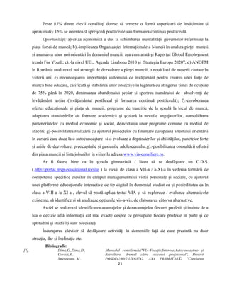 21
Peste 85% dintre elevii consiliaţi doresc să urmeze o formă superioară de învăţământ şi
aproximativ 15% se orientează spre şcoli postliceale sau formarea continuă postliceală.
Oportunități: a)-criza economică a dus la schimbarea mentalității guvernelor referitoare la
piața forței de muncă; b).-implicarea Organizației Internaționale a Muncii în analiza pieței muncii
și asumarea unor noi orientări în domeniul muncii, așa cum arată și Raportul Global Employment
trends For Youth; c).-la nivel UE „ Agenda Lisabona 2010 și Strategia Europa 2020”; d) ANOFM
în România analizează noi strategii de dezvoltare a pieței muncii, o nouă listă de meserii căutate în
viitorii ani; e).-recunoașterea importanței sistemului de învățământ pentru crearea unei forțe de
muncă bine educate, calificată și stabilirea unor obiective în legătură cu atingerea țintei de ocupare
de 75% până în 2020, diminuarea abandonului școlar și sporirea numărului de absolvenți de
învățământ terțiar (învăţământul postliceal şi formarea continuă postliceală); f).-coroborarea
ofertei educaționale și piața de muncii, programe de tranziție de la școală la locul de muncă,
adaptarea standardelor de formare academică și școlară la nevoile angajatorilor, consolidarea
parteneriatelor cu mediul economic și social, dezvoltarea unor programe comune cu mediul de
afaceri; g)-posibilitatea realizării cu ajutorul proiectelor cu finanțare europeană a testului orientării
în carieră care duce la o autocunoaștere si o evaluare a deprinderilor și abilităților, punctelor forte
și ariile de dezvoltare, preocupările și pasiunile adolescentului.g).-posibilitatea consultării ofertei
din piața muncii și lista joburilor în viitor la adresa www.via-consiliere.ro.
Ar fi foarte bine ca în școala gimnazială / liceu să se desfășoare un C.D.Ș.
(.http://portal.mvp-educational.ro/site ) la elevii de clasa a VII-a / a-XI-a în vederea formării de
competenţe specifice elevilor în câmpul managementului vieţii personale şi sociale, cu ajutorul
unei platforme educaţionale interactive de tip digital în domeniul studiat ca și posibilitatea ca în
clasa a-VIII-a /a-XI-a , elevul să poată aplica testul VIA și să exploreze / evalueze alternativele
existente, să identifice și să analizeze opțiunile vis-a-vis, de elaborarea câtorva alternative.
Astfel se realizează identificarea avantajelor și dezavantajelor fiecarei profesii și inainte de a
lua o decizie află informații cât mai exacte despre ce presupune fiecare profesie în parte și ce
aptitudini și studii îți sunt necesare).
Încurajarea elevilor să desfăşoare activităţi în domeniile faţă de care prezintă nu doar
atracţie, dar şi înclinaţie etc.
Bibliografie:
[1]. Dima,G.,Dima,D.,
Covaci,A..
Smeureanu, M.,
Manualul consilierului"VIA-Vocație,Interese,Autocunoaștere și
dezvoltare, drumul către succesul profesional", Proiect
POSDRU/90/2.1/S/63742, AXA PRIORITARĂ2 "Corelarea
 