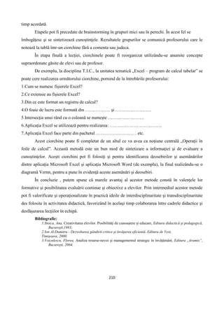 210
timp acordată.
Etapele pot fi precedate de brainstorming în grupuri mici sau în perechi. În acest fel se
îmbogăţesc şi se sintetizează cunoştinţele. Rezultatele grupurilor se comunică profesorului care le
notează la tablă într-un ciorchine fără a comenta sau judeca.
În etapa finală a lecţiei, ciorchinele poate fi reorganizat utilizându-se anumite concepte
supraordonate găsite de elevi sau de profesor.
De exemplu, la disciplina T.I.C., la unitatea tematică „Excel – program de calcul tabelar” se
poate cere realizarea următorului ciorchine, pornind de la întrebările profesorului:
1.Cum se numesc fişierele Excel?
2.Ce extensie au fişierele Excel?
3.Din ce este format un registru de calcul?
4.O foaie de lucru este formată din …………….. şi ……………………
5.Intersecţia unui rând cu o coloană se numeşte ……………………
6.Aplicaţia Excel se utilizează pentru realizarea: ……………………………..
7.Aplicaţia Excel face parte din pachetul ……………………… etc.
Acest ciorchine poate fi completat de un altul ce va avea ca noţiune centrală „Operaţii în
foile de calcul”. Această metodă este un bun mod de sintetizare a informaţiei şi de evaluare a
cunoştinţelor. Aceşti ciorchini pot fi folosiţi şi pentru identificarea deosebirilor şi asemănărilor
dintre aplicaţia Microsoft Excel şi aplicaţia Microsoft Word (de exemplu), la final realizându-se o
diagramă Vernn, pentru a pune în evidenţă aceste asemănări şi deosebiri.
În concluzie , putem spune că marele avantaj al acestor metode constă în valențele lor
formative şi posibilitatea evaluării continue şi obiective a elevilor. Prin intermediul acestor metode
pot fi valorificate şi operaţionalizate în practică ideile de interdisciplinaritate şi transdisciplinaritate
des folosite în activitatea didactică, favorizând în acelaşi timp colaborarea între cadrele didactice şi
desfăşurarea lecţiilor în echipă.
Bibliografie:
1.Stoica, Ana, Creativitatea elevilor. Posibilităţi de cunoaştere şi educare, Editura didactică şi pedagogică,
Bucureşti,1983;
2.Ion Al.Dumitru - Dezvoltarea gândirii critice şi învăţarea eficientă, Editura de Vest,
Timişoara, 2000.
3.Voiculescu, Florea, Analiza resurse-nevoi şi managementul strategic în învăţământ, Editura ,,Aramis”,
Bucureşti, 2004.
 