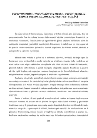 211
EXERCIȚII STIMULATIVE PENTRU CULTIVAREA CREATIVITĂȚII ÎN
CADRUL ORELOR DE LIMBA ȘI LITERATURA ROMÂNĂ
Prof.Cap Iuliana-Valentina
Liceul Tehnologic de Transporturi Auto
În cadrul orelor de limba română, creativitatea ar trebui cultivată prin excelență, doar că
programa testului final de evaluare impune „îndoctrinarea” elevilor cu același gen de exerciții, cu
memorarea rezumatelor, caracterizărilor și argumentărilor pentru obținerea rezultatului dorit, în
detrimentul imaginației, creativității, ingeniozității. Prin urmare, în cadrul unor ore este necesar să
fie puse în valoare dezvoltarea personală a elevilor (capacitatea de utilizare maximă, eficientă a
cunoștințelor și a propriei experiențe).
Studiul limbii române în școală are o importanță deosebită, deoarece, pe lângă faptul că
limba unui popor se identifică cu modul particular de a înțelege existența, limba română are un
statut oficial care asigură dobândirea cunoștințelor din sfera celorlalte obiecte de învățământ,
procesul studierii limbii române în școală fiind parte integrantă a acțiunii de cultivare a gândirii
elevilor (spirit de observație, capacitate creatoare, imaginație, etc.) a disponibilităților de a întreține
relații interumane eficiente, imperativ categoric al dezvoltării vieții moderne.
Realizarea obiectivelor generale ale studierii limbii române impun respectarea unor cerințe
metodologice care derivă din particularitățile disciplinei și din factorii care condiționează însușirea
instituționalizată a ei. Astfel, procesul de predare- învățare urmărește limba în funcțiune, nu limba
ca sistem abstract. Aceasta înseamnă că nu interesează predarea abstractă a unor norme gramaticale,
ci abordarea funcțională și aplicativă a acestora ca elemente constitutive a unei comunicări coerente
și corecte.
Pentru o învățare eficientă pusă sub semnul activizării elevilor, se impune implementarea
metodelor moderne de predare într-un procent covârșitor, neexcluzând metodele și procedeele
tradiționale cum ar fi: comunicarea, conversația, analiza lingvistică, fonetică, morfologică, lexicală,
sintactică, ortografică, a punctuației și stilistică, învățarea prin exerciții, dar rolul covârșitor va fi
preluat de brainstorming, metoda mozaic, a bulgărelui de zăpadă, a ciorchinelui, a galeriei, etc.
Profesorul va deveni un mediator, iar lecțiile, experiențe de învățare prin stimularea imaginației și
 