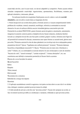 212
creativității elevilor, care în acest mod, vor deveni adaptabili și competitivi. Pentru aceasta trebuie
stimulate componentele creativității: ingeniozitatea, spontaneitatea, flexibilitatea, noutatea prin
aplicații stimulative, interesante, plăcute.
În realizarea lecțiilor de recapitulare finală putem avea în vedere o serie de exerciții
stimulative, care să cultive creativitatea și imaginația elevilor.
1. Putem începe de la un cuvânt-cheie pentru a formula sarcini ce vizează compartimentele limbii:
probleme de vocabular, sintaxă, semantică, morfologie, stilistică și continuând cu exerciții
distractive în care să realizeze diferite asocieri stimulând găsirea conexiunilor prin idei.
Pornind de la cuvântul PRIETENIE, putem formula sarcini de găsire a sinonimelor, antonimelor,
integrarea în anumite contexte pentru a îndeplini diverse funcții sintactice, alcătuirea familiei
lexicale și a câmpului lexical din care face parte cuvântul, grupuri vocalice, formarea unor figuri de
stil pornind de la termenul în discuție, enumerarea unor opere literare cu această temă, găsirea unor
proverbe (”Prietenia cutreieră în ritm de dans pământul și ne invită pe toți să ne redeșteptăm pentru
preamărirea fericirii” Epicur; ”Egalitatea este sufletul prieteniei” Aristotel; ”Prietenia îndoiește
bucuriiloe și înjumătățește necazurile” F. Bacon; ”Prietenia unui om mare este o binefacere a
zeilor” Voltaire, etc.) și continuțând cu exerciții atractive în care să descopere o serie de metafore
”bucuria de a trăi”, ”sensul existenței”, ”caritate reciprocă”, ”virtutea altruiștilor”, etc; sau
constituirea unei definiții a termenului pornind de al fiecare literă a acestuia:
Puterea de a avea încredere în oameni
Rostul bucuriilor
Iubire
Empatie
Trăire intensă
Efervescență
Necesitatea de a comunica
Imboldul de a merge mai departe
Eternitate
2. O aplicație asemănătoare constă în sugerarea a trei-patru cuvinte-cheie cu care elevii vor alcătui
rime, dialoguri, narațiuni, punând accent pe munca în echipă.
3. O altă metodă de activare a elevilor este ”povestea șirului”. Fiecare elev propune un cuvânt, se
face inventarul acestora pe tablă și se alcătuiește o narațiune, refăcându-se apoi povestea șirului.
 