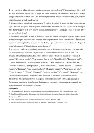 213
4. Un exercițiu la fel de antrenant, dar și amuzant este ”știrea trăznită”. Prin amestecarea într-o urnă
a o sută de cuvinte, fiecare elev va alege trei dintre acestea și va compune o știre trăznită, căreia
colegul de bancă îi va da un titlu. Lista poate conține termeni precum: alfabet, bisturiu, cort, drojdie,
elegie, finanțare, grindă, hienă, iod ș.a.
5. Un exercițiu ce stimulează imaginația ar fi găsirea de soluții la unele întrebări neașteptate de
tipul: la ce s-ar mai putea folosi o glastră, un manual de matematică, o vază etc? Ce s-ar fi întâmplat
dacă Lefter Popescu ar fi avut lozurile cu adevărat câștigătoare? Dacă popa Tanda ar fi ajuns preot
într-un sat foarte bogat?
6. Cultivarea imaginației se face și în cadrul orelor de literatură atrăgând interesul elevilor către
acest domeniu prin rescrierea unui fragment dintr-o operă literară într-o versiune nouă: ”În altă zi ne
trezim că iar vine părintele la școală cu moș Fotea, cojocarul satului care ne aduce, dar de școală
nouă, calculatoare, DVD-uri, sisteme home-cinema…”.
7. În prezența elevilor se notează prin numerotare câte un titlu reprezentțnd o temă pentru eseurile
lor. Fiecare își alege un număr, iar profesorul le comunică titlul viitorului eseu pe care-l vor
prezenta într-un termen stabilit. Iată câteva astfel de titluri: ”Trăiesc în mezozoic”, ”Dacă aș fi
singur”, ”Ce caut pe pământ”, ”Povestea unui fulg de nea”, ”Casa bântuită”, ”Tabieturile mele”,
”Lumea zburătoarelor”, ”Cartea cu o mie de dorințe”, ”Sunt un magician”, ”Trăiesc doar o zi”,
”Fantezie și realitate”, ”Cum pot zbura”, ”Viața unui cărăbuș”, ”Destinul bradului”, ”La capătul
puterilor”, ”Fac orice”, ”Sunt o stea în galazie”, ”De ce aici și acum?”, ”Am prieteni, am totul”,
”Ce-aș face dacă…”, ”Nimic”, ”Egoismul”, ”Sufletele morților”, ”Cer lumină”, ”Nu renunț”, etc.
Creativitatea nu are limite, trebuie doar să o stimulăm, să o activăm, eliminând caracterul
descriptivist din acțiunea didactică și adoptând o viziune nouă asupra limbii, ceea ce duce la
formarea de competențe și performanțe în alegerea și combinarea elementeleor componente ale
sistemului limbii, într-o manieră personală.
Bibliografie:
1. Parfene Constantin, Metodica studierii limbii și literaturii române în școală, Iași, Editura Polirom, 1999.
2. Goia Vistian, Frăgătoiu Ion, Metodica predării limbii și literaturii române, București, Editura Didactică și
Pedagogică, 1995.
3. Paul Cornea, Introducere în teoria lecturii, București, Editura Minerva, 1988.
4. Marinescu Silvia, Dinescu Rodica, Invitație la educație, Pitești, Editura Carminis, 2003.
 