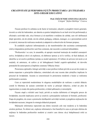 214
CREATIVITATE ŞI PERFORMANŢĂ ÎN PROIECTAREA ŞI UTILIZAREA
SITE-URILOR EDUCATIVE
Prof. CRĂCIUNOIU ȘTEFANIA LILIANA
Colegiul “Ștefan Odobleja” Craiova
Fiecare profesor în calitatea sa de factor al instrucției, educării și pregătirii tinerei generații,
investit cu rolul de îndrumător, are datoria ca pentru îndeplinirea la un înalt nivel de performanță și
eficiență a activității sale, să-și formeze și să manifeste o mulţime de calități, care să-l definească
drept specialist, om de știință, om de cultură, pedagog, cetățean, manager, cu o personalitate activă
şi creativă, interesat de realizarea modernă şi adaptativă a obiectivelor de formare propuse.
În condițiile exploziei informaționale și ale transformărilor din societatea contemporană,
rolul și răspunderea profesorilor sunt bine conturate, dar necesită o continuă îmbunătățire.
''Profesorului i se cere, în ansamblu, să apropie maximal instrucția de modelul cunoașterii
active, învățându-și elevii să exploreze, să elaboreze ipoteze și să le verifice, să facă deducții, să
identifice și să rezolve probleme (știința ca model epistemic). El trebuie să activeze (să incite și să
susțină), să antreneze, să cultive și să îmbogățească fondul cognitiv-aptitudinal, să dezvolte
potențialul de autoexpresie și împlinire creatoare.''(Maciuc Irina)
Proiectarea optimală a întregii activități a unui profesor trebuie privită ca un act de creație cu
atenta respectare a principiilor didactice, sintetizând cele mai recente date științifice implicate în
procesul de învățământ. Aceasta se concretizează în proiectarea modernă a lecției și realizarea
performantă a acesteia.
Ceea ce reprezintă modernitatea în alegerea modalităților de realizare a actului didactic
constă în libertatea de acțiune controlată de teorie și principii didactice, având un plus de
ingeniozitate și creație din partea profesorului, evitând șabloanele și stereotipiile.
Fiecare etapă a relizării unei lecţii, privită ca nucleu definitoriu al întregului proces de
învăţământ, necesită implicarea activă şi creativă a principalului realizator al formării, profesorul.
Etapa de pregătire, de creare a premiselor desfăşurării activităţii include şi pregătirea mijloacelor de
învăţământ necesare, integrate în strategia didactică propusă.
Mijloacele informatice reprezintă una dintre resursele cele mai moderne şi la îndemâna
oricărui profesor. În ultimii ani, explozia informatică a fost benefică în ceea ce priveşte oferirea de
mijloace la îndemâna profesorilor moderni şi creativi care doresc să-şi îndeplinească rolul cu
succes.
 
