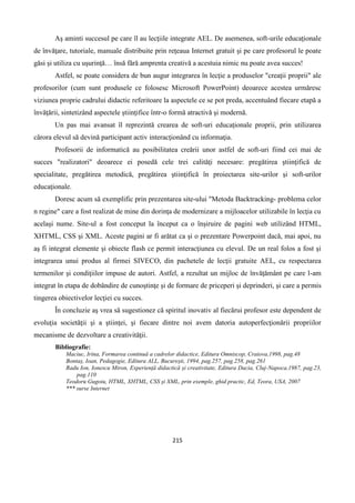 215
Aş aminti succesul pe care îl au lecţiile integrate AEL. De asemenea, soft-urile educaţionale
de învăţare, tutoriale, manuale distribuite prin reţeaua Internet gratuit şi pe care profesorul le poate
găsi şi utiliza cu uşurinţă… însă fără amprenta creativă a acestuia nimic nu poate avea succes!
Astfel, se poate considera de bun augur integrarea în lecţie a produselor "creaţii proprii" ale
profesorilor (cum sunt produsele ce folosesc Microsoft PowerPoint) deoarece acestea urmăresc
viziunea proprie cadrului didactic referitoare la aspectele ce se pot preda, accentuând fiecare etapă a
învăţării, sintetizând aspectele ştiinţifice într-o formă atractivă şi modernă.
Un pas mai avansat îl reprezintă crearea de soft-uri educaţionale proprii, prin utilizarea
cărora elevul să devină participant activ interacţionând cu informaţia.
Profesorii de informatică au posibilitatea creării unor astfel de soft-uri fiind cei mai de
succes "realizatori" deoarece ei posedă cele trei calităţi necesare: pregătirea ştiinţifică de
specialitate, pregătirea metodică, pregătirea ştiinţifică în proiectarea site-urilor şi soft-urilor
educaţionale.
Doresc acum să exemplific prin prezentarea site-ului "Metoda Backtracking- problema celor
n regine" care a fost realizat de mine din dorinţa de modernizare a mijloacelor utilizabile în lecţia cu
acelaşi nume. Site-ul a fost conceput la început ca o înşiruire de pagini web utilizând HTML,
XHTML, CSS şi XML. Aceste pagini ar fi arătat ca şi o prezentare Powerpoint dacă, mai apoi, nu
aş fi integrat elemente şi obiecte flash ce permit interacţiunea cu elevul. De un real folos a fost şi
integrarea unui produs al firmei SIVECO, din pachetele de lecţii gratuite AEL, cu respectarea
termenilor şi condiţiilor impuse de autori. Astfel, a rezultat un mijloc de învăţământ pe care l-am
integrat în etapa de dobândire de cunoştinţe şi de formare de priceperi şi deprinderi, şi care a permis
tingerea obiectivelor lecţiei cu succes.
În concluzie aş vrea să sugestionez că spiritul inovativ al fiecărui profesor este dependent de
evoluţia societăţii şi a ştiinţei, şi fiecare dintre noi avem datoria autoperfecţionării propriilor
mecanisme de dezvoltare a creativităţii.
Bibliografie:
Maciuc, Irina, Formarea continuă a cadrelor didactice, Editura Omniscop, Craiova,1998, pag.48
Bontaș, Ioan, Pedagogie, Editura ALL, București, 1994, pag.257, pag.258, pag.261
Radu Ion, Ionescu Miron, Experiență didactică și creativitate, Editura Dacia, Cluj-Napoca,1987, pag.23,
pag.110
Teodoru Gugoiu, HTML, XHTML, CSS şi XML, prin exemple, ghid practic, Ed, Teora, USA, 2007
*** surse Internet
 