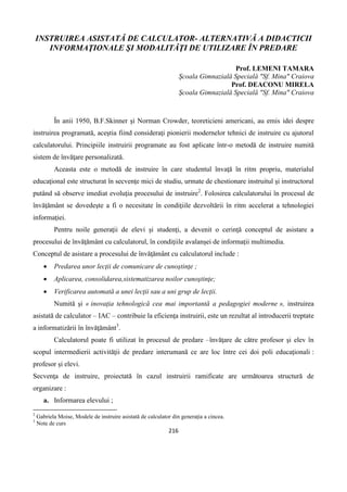 216
INSTRUIREA ASISTATĂ DE CALCULATOR- ALTERNATIVĂ A DIDACTICII
INFORMAŢIONALE ŞI MODALITĂŢI DE UTILIZARE ÎN PREDARE
Prof. LEMENI TAMARA
Şcoala Gimnazială Specială "Sf. Mina" Craiova
Prof. DEACONU MIRELA
Şcoala Gimnazială Specială "Sf. Mina" Craiova
În anii 1950, B.F.Skinner şi Norman Crowder, teoreticieni americani, au emis idei despre
instruirea programată, aceştia fiind consideraţi pionierii modernelor tehnici de instruire cu ajutorul
calculatorului. Principiile instruirii programate au fost aplicate într-o metodă de instruire numită
sistem de învăţare personalizată.
Aceasta este o metodă de instruire în care studentul învaţă în ritm propriu, materialul
educaţional este structurat în secvenţe mici de studiu, urmate de chestionare instruitul şi instructorul
putând să observe imediat evoluţia procesului de instruire2
. Folosirea calculatorului în procesul de
învăţământ se dovedeşte a fi o necesitate în condiţiile dezvoltării în ritm accelerat a tehnologiei
informaţiei.
Pentru noile generaţii de elevi şi studenţi, a devenit o cerinţă conceptul de asistare a
procesului de învăţământ cu calculatorul, în condiţiile avalanşei de informaţii multimedia.
Conceptul de asistare a procesului de învăţământ cu calculatorul include :
 Predarea unor lecţii de comunicare de cunoştinţe ;
 Aplicarea, consolidarea,sistematizarea noilor cunoştinţe;
 Verificarea automată a unei lecţii sau a uni grup de lecţii.
Numită şi « inovaţia tehnologică cea mai importantă a pedagogiei moderne », instruirea
asistată de calculator – IAC – contribuie la eficienţa instruirii, este un rezultat al introducerii treptate
a informatizării în învăţământ3
.
Calculatorul poate fi utilizat în procesul de predare –învăţare de către profesor şi elev în
scopul intermedierii activităţii de predare interumană ce are loc între cei doi poli educaţionali :
profesor şi elevi.
Secvenţa de instruire, proiectată în cazul instruirii ramificate are următoarea structură de
organizare :
a. Informarea elevului ;
2
Gabriela Moise, Modele de instruire asistată de calculator din generaţia a cincea.
3
Note de curs
 