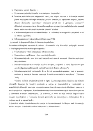 217
b. Prezentarea sarcinii didactice ;
c. Rezervarea spaţiului şi timpului pentru alegerea răspunsului ;
d. Întărirea pozitivă,în cazul răspunsului corect,care asigură trecerea la informaţia necesară
pentru parcurgerea secvenţei următoare/,,pasului’’următor,sau d¹) întărirea negativă, în cazul
alegerii răspunsului incorect,care orientează elevul spre o ,,programă secundară’’,
obligatorie pentru corectarea răspunsului, după care urmează trecerea la informaţia necesară
pentru parcurgerea secvenţei următoare ,,pasului’’următor ;
e. Confirmarea răspunsului (corect sau incorect în varianta de întărire pozitivă, respectiv în cea
de întărire negativă) ;
f. Informarea din secvenţa următoare (Ţîrcovnicu,1975).
Avantajele şi dezavantajele instruirii asistate de calculator
Această metodă depinde nu numai de calitatea calculatorului, ci şi de condiţia pedagogică asumată
la nivelul programelor elaborate special pentru :
o Conştientizarea valorii interactive a informaţiei alese ;
o Sistematizarea rapidă aunui volum mare de informaţii ;
o Difuzarea eficientă a unor informaţii esenţiale solicitate de un număr ridicat de participanţi
la actul didactic ;
o Individualizarea reală şi completă a actului învăţării, adaptabilă la ritmul fiecărui elev prin
,,asistenţă pedagogică imediată, realizată/realizabilă de/prin calculator" ;
o Stimularea capacităţii profesorului de ,,a deveni un adevărat educator : ghid şi animator,
evaluator şi îndeosebi formator preocupat de cultivarea atitudinilor superioare’’ (Văideanu,
1988).
Valoarea instruirii programate constă în faptul că, prin organizarea procesului de învăţare,
principiile didactice (al însuşirii conştiente şi active, al sistematizării şi continuităţii, al
accesibilităţii şi însuşirii temeinice a cunoştinţelor) acţionează concomitent şi în fiecare moment al
activităţii elevului cu programa, stimulând formarea şi dezvoltarea capacităţilor intelectuale, precum
şi deprinderi de muncă independentă. De asemenea, se reduc în mod simţitor timpul necesar
însuşirii cunoştinţelor şi redundanţa inerentă procesului de transmisiune a informaţiilor de la
profesor sau de la manual la elev.
În instruirea asistată de calculator rolul esenţial revine educatorului. Pe lângă o serie de avantaje,
această modernă şi eficientă formă de învăţare are şi anumite limite :
 
