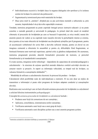 218
 Individualizarea excesivă a învăţării duce la negarea dialogului elev-profesor şi la izolarea
actului de învăţare în contextul său psihosocial ;
 Segmentează şi atomizează prea mult materialul de învăţat;
 Duce prea mult la ,,tutelare", dirijând pas cu pas activitatea mentală a subiectului şi, prin
aceasta, împiedicându-l să-şi dezvolte capacităţile creatoare.
Totodată, instruirea programată nu poate cuprinde întregul proces instructiv-educativ şi nu poate
constitui o metodă generală şi universală în pedagogie, în primul rând din cauză că modelul
cibernetic al procesului de învăţământ pe care se bazează îl reprezintă, ca orice model, numai din
anumite puncte de vedere şi nu cuprinde toate reacţiile elevului la perturbaţiile interne şi externe,
dar şi pentru că nu toate obiectele de învăţământ sau disciplinele ştiinţifice pot fi programate, pentru
că accentuează verbalismul (în scris) fără a dezvolta suficient intuiţia, pentru că elevul nu are
imaginea conturată a obiectului în ansamblul şi pentru că, dificultăţile fiind fragmentate, se
limitează formarea unor motivaţii superioare, spiritul critic şi gândirea independentă. De asemenea,
instruirea programată prezintă, datorită formalizării procesului de instruire, şi pericolul
formalismului şi al standardizării cunoştinţelor.
Cu toate acestea, integrarea noilor tehnologii – dependente de capacitatea de asistenţă pedagogică a
calculatorului – în structura de acţiune specifică metodei didactice conferă activităţii elevului un
caracter reactiv şi proactiv, în raport cu informaţia vehiculată, cu timpul real de învăţare, cu
valoarea formativă a cunoştinţelor dobândite4
’’.
Modalităţi de utilizare a calculatorului electronic în procesul de predare – învăţare.
Calculatorul oferă posibilităţi reale de individualizare a instruirii. El nu este doar un mijloc de
transmitere a informaţiei ci poate oferi programe de învăţare adaptate conduitei şi cunoştinţelor
elevului.
Realizarea unei metodologii care să facă eficientă asistarea procesului de învăţământ cu calculatorul
a solicitat folosirea instrumentelor psihopedagogiei.
Conceptul de asistarea procesului de învăţămînt cu calculatorul include :
 Predarea unor lecţii de comunicare de noi cunoştinţe ;
 Aplicarea, consolidarea, sistematizarea noilor cunoştinţe;
 Verificarea automată a unei lecţii sau a unui grup de lecţii ;
 Verificarea automată a unei discipline şcolare sau a unei anumite programe şcolare.
4
Instruirea asistată de calculator-definiţie şi caracteristici; C.Oprişor
 