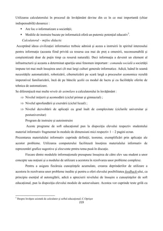 219
Utilizarea calculatorului în procesul de învăţământ devine din ce în ce mai importantă (chiar
indispensabilă) deoarece :
 Are loc o informatizare a societăţii;
 Mediile de instruire bazate pe informatică oferă un puternic potenţial educativ5
.
Calculatorul – mijloc didactic
Acceptând ideea civilizaţiei informatice trebuie admisă şi aceea a instruirii în spiritul interesului
pentru informaţie (aceasta fiind privită ca resursa cea mai de preţ a omenirii, neconsumabilă şi
conştientizată doar de puţin timp ca resursă naturală). Deci informaţia a devenit un element al
infrastructurii şi aceasta a determinat apariţia unui fenomen important : comanda socială a societăţii
impune tot mai mult însuşirea unei cît mai largi culturi generale informatice. Adică, luând în seamă
necesităţile automatizării, robotizării, cibernetizării pe scară largă a proceselor economice rezultă
imperativul familiarizării, încă de pe băncile şcolii cu modul de lucru şi cu facilităţile oferite de
tehnica de automatizare.
Se diferenţiază mai multe nivele de asimilare a calculatorului în învăţământ :
 Nivelul iniţierii şi acomodării (ciclul primar şi gimnazial) ;
 Nivelul aprofundării şi exersării (ciclul liceal) ;
 Nivelul dezvoltării de aplicaţii cu grad înalt de complexitate (ciclurile universitar şi
postuniversitar)
Program de instruire şi autoinstruire
Aceste programe de soft educaţional pun la dispoziţia elevului respectiv studentului
material informativ fragmentat în module de dimensiuni mici respectiv 1 – 2 pagini ecran.
Prezentarea materialului informativ cuprinde definiţii, teoreme, exemplificări prin aplicaţie ale
acestor probleme. Utilizarea computerului facilitează însoţirea materialului informativ de
reprezentări grafice sugestive şi elocvente prntru tema pusă în discuţie.
Fiecare dintre modulele informaţionale presupune însuşirea de către elev sau student a unor
concepte sau noţiuni şi a modului de utilizare a acestora în rezolvarea unor probleme complexe.
Pentru a asigura fiecăruia cunoştinţele acumulate, crearea deprinderilor de utilizare a
acestora în rezolvarea unor probleme inedite şi pentru a oferi elevului posibilitatea feedback-ului, ca
principiu esenţial al autoreglării, adică a aprecierii nivelului de însuşire a cunoştinţelor de soft
educaţional, pun la dispoziţia elevului module de autoevaluare. Acestea vor cuprinde teste grilă cu
5
Despre învăţare asistată de calculator şi softul educaţional; C.Oprişor
 