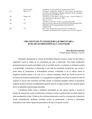 22
Petrescu, M.C.. învățării pe tot parcursul vieții cu piața muncii"2012.
[2]. Mincu, C.L.. Consiliere vocaţională, Modul II. Universitatea din Bucureşti,
Facultatea de Psihologie şi Ştiinţele Educaţiei, Secţia Psihologie,
Departamentul ID-CREDIS, 2011.
[3]. Tomşa, Gh.. Consilierea şi dezvoltarea carierei la elevi. Casa de Editură şi
Presă Românească, Bucureşti, 2009.
[4]. *** http://www.via-
consiliere.ro/orientare_scolara_si_profesionala.html
[5]. *** http://portal.mvp-educational.ro/portal/site/cdaecf4b-4066-4640-
a00f-5f81ceb19215/page/bfa146ef-d2a0-4260-b35e-
03a9d33ac26
[6]. *** http://www.librarie.net/carti/51454/2011-Clasificarea-
ocupatiilor-din-Romania-Nivel-ocupatie-sase-caractere-vigoare
CREATIVITATE ÎN CONSILIEREA ŞI ORIENTAREA
ŞCOLARĂ ŞI PROFESIONALĂ A ELEVILOR
Prof. Boarnă Ecaterina
Colegiul Ştefan Odobleja, Craiova
Strategiile educaţionale şi sociale ale României plasează şcoala ca factor de dezvoltare a
capitalului social în relaţia sa cu comunitatea pe care o deserveşte. Una dintre problemele
permanente înscrise printre priorităţile şcolii şi societăţii noastre, o constituie şi orientarea şcolară
şi profesională. Actualitatea şi importanţa ei este dată de contribuţia esenţială pe care şcoala o
poate aduce la soluţionarea şi îmbunătăţirea acesteia. Contribuţia ei nu se reduce numai la
pregătirea tinerilor pentru a şti cum să ia o decizie conştientă, liberă dar fermă cu privire la
devenirea lor şcolară şi profesională, ci şi la pregătirea şi asigurarea unei forţe de muncă în stare să
acopere cu succes toate sectoarele activităţii sociale. O asemenea pregătire trebuie să înceapă de
timpuriu deoarece structura învăţământului permite elevilor să opteze pentru clase speciale pentru
elevii cu aptitudini şi performanţe deosebite.
Considerată multă vreme o problemă individuală, pe care fiecare familie o rezolvă în
funcţie de statutul său social şi profesional, orientarea şcolară şi profesională nu trebuie lăsată în
afara programelor şcolare. O dată cu diversificarea domeniului muncii şi cu progresele realizate de
şcoala contemporană, problema orientării şcolare şi profesionale a devenit o preocupare
sistematică a mai multor organisme particulare şi de stat şi în special a şcolii.
 