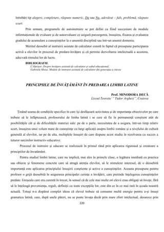 220
întrebări tip alegere, completare, răspuns numeric, Da sau Nu, adevărat – fals, problemă, răspuns
scurt.
Prin urmare, programele de autoinstruire se pot defini ca fiind succesiuni de module
informaţionale de evaluare şi de autoevaluare ce asigură parcurgerea, însuşirea, fixarea şi evaluarea
gradului de acumulare a cunoştinţelor la o anumită disciplină sau într-un anumit domeniu.
Meritul deosebit al instruirii asistate de calculator constă în faptul că presupune participarea
activă a elevilor în procesul de predare-învăţare şi că permite dezvoltarea intelectuală a acestora,
adecvată ritmului lor de lucru.
BIBLIOGRAFIE
C.Oprişor, Despre învăţare asistată de calculator şi softul educaţional;
Gabriela Moise, Modele de instruire asistată de calculator din generaţia a cincea
PRINCIPIILE DE ÎNVĂŢĂMÂNT ÎN PREDAREA LIMBII LATINE
Prof. MINODORA DECĂ
Liceul Teoretic “ Tudor Arghezi”, Craiova
Ţinând seama de condiţiile specifice în care îşi desfăşoară activitatea şi de importanţa obiectivelor pe care
trebuie să le înfăptuiască, profesorului de limba latină i se cere să fie în permanenţă conştient atât de
posibilităţile cât şi de dificultăţile materiei sale: pe de o parte, necesitatea de a asigura, într-un timp relativ
scurt, însuşirea unui volum mare de cunoştinţe cu largi aplicaţii asupra limbii române şi a nivelului de cultură
generală al elevilor, iar pe de alta, multiplele însuşiri de care dispune acest studiu în rezolvarea cu succes a
tuturor sarcinilor instructiv-educative.
Procesul de instruire şi educare se realizează în primul rând prin aplicarea riguroasă şi creatoare a
principiilor de învatământ.
Pentru studiul limbii latine, care nu implică, mai ales în primele clase, o legătura imediată cu practica
sau obiecte şi fenomene concrete care să atragă atenţia elevilor, să le stimuleze interesul, de o deosebită
importanţă este aplicarea principiului însuşirii conştiente şi active a cunoştinţelor. Aceasta presupune pentru
profesor o grijă deosebită în asigurarea principalei cerinţe a învăţării, care pretinde înţelegerea cunoştinţelor
predate. Greşeala care era curentă în trecut, în sensul că de cele mai multe ori elevii erau obligaţi să înveţe, fără
să le înţeleagă provenienţa, reguli, definiţii cu toate excepţiile lor, este din ce în ce mai rară în şcoala noastră
actuală. Totuşi n-a dispărut complet ideea că elevul trebuie să consume multă energie pentru a-şi însuşi
gramatica latină, care, după unele păreri, nu se poate învaţa decât prin mare efort intelectual, deoarece prin
 