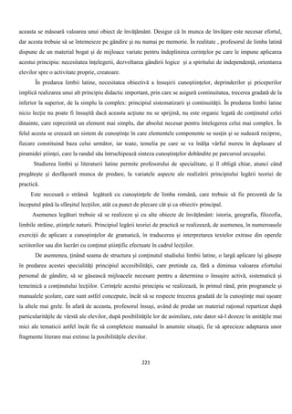 221
aceasta se măsoară valoarea unui obiect de învăţământ. Desigur că în munca de învăţare este necesar efortul,
dar acesta trebuie să se întemeieze pe gândire şi nu numai pe memorie. În realitate , profesorul de limba latină
dispune de un material bogat şi de mijloace variate pentru îndeplinirea cerinţelor pe care le impune aplicarea
acestui principiu: necesitatea înţelegerii, dezvoltarea gândirii logice şi a spiritului de independenţă, orientarea
elevilor spre o activitate proprie, creatoare.
În predarea limbii latine, necesitatea obiectivă a însuşirii cunoştiinţelor, deprinderilor şi priceperilor
implică realizarea unui alt principiu didactic important, prin care se asigură continuitatea, trecerea gradată de la
inferior la superior, de la simplu la complex: principiul sistematizarii și continuităţii. În predarea limbii latine
nicio lecţie nu poate fi însuşită dacă aceasta acţiune nu se sprijină, nu este organic legată de conţinutul celei
dinainte, care reprezintă un element mai simplu, dar absolut necesar pentru întelegerea celui mai complex. În
felul acesta se creează un sistem de cunoştinţe în care elementele componente se susţin şi se sudează reciproc,
fiecare constituind baza celui următor, iar toate, temelia pe care se va înălţa vârful mereu în deplasare al
piramidei ştiinţei, care la randul său întruchipează sinteza cunoştinţelor dobândite pe parcursul urcuşului.
Studierea limbii și literaturii latine permite profesorului de specialitate, şi îl obligă chiar, atunci când
pregăteşte şi desfăşoară munca de predare, la variatele aspecte ale realizării principiului legării teoriei de
practică.
Este necesară o strânsă legătură cu cunoştinţele de limba română, care trebuie să fie prezentă de la
începutul până la sfârşitul lecţiilor, atât ca punct de plecare cât şi ca obiectiv principal.
Asemenea legături trebuie să se realizeze şi cu alte obiecte de învăţământ: istoria, geografia, filozofia,
limbile străine, ştiinţele naturii. Principiul legării teoriei de practică se realizează, de asemenea, în numeroasele
exerciţii de aplicare a cunoştinţelor de gramatică, în traducerea şi interpretarea textelor extrase din operele
scriitorilor sau din lucrări cu conţinut ştiinţific efectuate în cadrul lecţiilor.
De asemenea, ţinând seama de structura şi conţinutul studiului limbii latine, o largă aplicare îşi găseşte
în predarea acestei specialităţi principiul accesibilităţii, care pretinde ca, fără a diminua valoarea efortului
personal de gândire, să se găsească mijloacele necesare pentru a determina o însuşire activă, sistematică şi
temeinică a conţinutului lecţiilor. Cerinţele acestui principiu se realizează, în primul rând, prin programele şi
manualele şcolare, care sunt astfel concepute, încât să se respecte trecerea gradată de la cunoştinţe mai uşoare
la altele mai grele. În afară de aceasta, profesorul însuşi, având de predat un material raţional repartizat după
particularităţile de vârstă ale elevilor, după posibilităţile lor de asimilare, este dator să-l dozeze în unităţile mai
mici ale tematicii astfel încât fie să completeze manualul în anumite situaţii, fie să aprecieze adaptarea unor
fragmente literare mai extinse la posibilităţile elevilor.
 