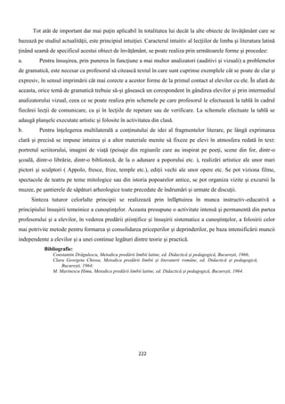 222
Tot atât de important dar mai puţin aplicabil în totalitatea lui decât la alte obiecte de învăţământ care se
bazează pe studiul actualităţii, este principiul intuiţiei. Caracterul intuitiv al lecţiilor de limba şi literatura latină
ţinând seamă de specificul acestui obiect de învăţământ, se poate realiza prin următoarele forme şi procedee:
a. Pentru însuşirea, prin punerea în funcţiune a mai multor analizatori (auditivi şi vizuali) a problemelor
de gramatică, este necesar ca profesorul să citească textul în care sunt cuprinse exemplele cât se poate de clar şi
expresiv, în sensul imprimării cât mai corecte a acestor forme de la primul contact al elevilor cu ele. În afară de
aceasta, orice temă de gramatică trebuie să-şi găsească un corespondent în gândirea elevilor şi prin intermediul
analizatorului vizual, ceea ce se poate realiza prin schemele pe care profesorul le efectuează la tablă în cadrul
fiecărei lecţii de comunicare, ca şi în lecţiile de repetare sau de verificare. La schemele efectuate la tablă se
adaugă planşele executate artistic şi folosite în activitatea din clasă.
b. Pentru înţelegerea multilaterală a conţinutului de idei al fragmentelor literare, pe lângă exprimarea
clară şi precisă se impune intuirea şi a altor materiale menite să fixeze pe elevi în atmosfera redată în text:
portretul scriitorului, imagini de viaţă (peisaje din regiunile care au inspirat pe poeţi, scene din for, dintr-o
şcoală, dintr-o librărie, dintr-o bibliotecă, de la o adunare a poporului etc. ), realizări artistice ale unor mari
pictori şi sculptori ( Appolo, fresce, frize, temple etc.), ediţii vechi ale unor opere etc. Se pot viziona filme,
spectacole de teatru pe teme mitologice sau din istoria popoarelor antice, se pot organiza vizite şi excursii la
muzee, pe şantierele de săpături arheologice toate precedate de îndrumări şi urmate de discuţii.
Sinteza tuturor celorlalte principii se realizează prin înfăptuirea în munca instructiv-educativă a
principiului însuşirii temeinice a cunoştinţelor. Aceasta presupune o activitate intensă şi permanentă din partea
profesorului şi a elevilor, în vederea predării ştiinţifice şi însuşirii sistematice a cunoştinţelor, a folosirii celor
mai potrivite metode pentru formarea şi consolidarea priceperilor şi deprinderilor, pe baza intensificării muncii
independente a elevilor şi a unei continue legături dintre teorie şi practică.
Bibliografie:
Constantin Drăgulescu, Metodica predării limbii latine, ed. Didactică și pedagogică, București, 1966;
Clara Georgeta Chiosa, Metodica predării limbii și literaturii române, ed. Didactică și pedagogică,
București, 1964;
M. Marinescu Himu, Metodica predării limbii latine, ed. Didactică și pedagogică, București, 1964.
 