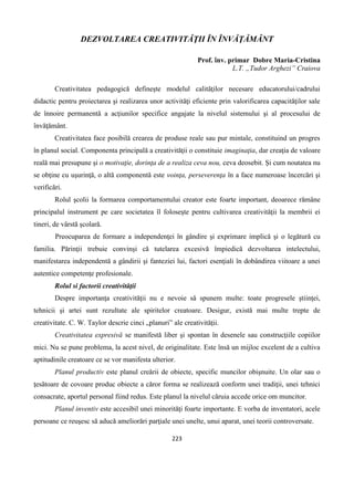 223
DEZVOLTAREA CREATIVITĂŢII ÎN ÎNVĂŢĂMÂNT
Prof. înv. primar Dobre Maria-Cristina
L.T. „Tudor Arghezi” Craiova
Creativitatea pedagogică defineşte modelul calităţilor necesare educatorului/cadrului
didactic pentru proiectarea şi realizarea unor activităţi eficiente prin valorificarea capacităţilor sale
de înnoire permanentă a acţiunilor specifice angajate la nivelul sistemului şi al procesului de
învăţământ.
Creativitatea face posibilă crearea de produse reale sau pur mintale, constituind un progres
în planul social. Componenta principală a creativităţii o constituie imaginaţia, dar creaţia de valoare
reală mai presupune şi o motivaţie, dorinţa de a realiza ceva nou, ceva deosebit. Şi cum noutatea nu
se obţine cu uşurinţă, o altă componentă este voinţa, perseverenţa în a face numeroase încercări şi
verificări.
Rolul şcolii la formarea comportamentului creator este foarte important, deoarece rămâne
principalul instrument pe care societatea îl foloseşte pentru cultivarea creativităţii la membrii ei
tineri, de vârstă şcolară.
Preocuparea de formare a independenţei în gândire şi exprimare implică şi o legătură cu
familia. Părinţii trebuie convinşi că tutelarea excesivă împiedică dezvoltarea intelectului,
manifestarea independentă a gândirii şi fanteziei lui, factori esenţiali în dobândirea viitoare a unei
autentice competenţe profesionale.
Rolul si factorii creativităţii
Despre importanţa creativităţii nu e nevoie să spunem multe: toate progresele ştiinţei,
tehnicii şi artei sunt rezultate ale spiritelor creatoare. Desigur, există mai multe trepte de
creativitate. C. W. Taylor descrie cinci „planuri” ale creativităţii.
Creativitatea expresivă se manifestă liber şi spontan în desenele sau construcţiile copiilor
mici. Nu se pune problema, la acest nivel, de originalitate. Este însă un mijloc excelent de a cultiva
aptitudinile creatoare ce se vor manifesta ulterior.
Planul productiv este planul creării de obiecte, specific muncilor obişnuite. Un olar sau o
ţesătoare de covoare produc obiecte a căror forma se realizează conform unei tradiţii, unei tehnici
consacrate, aportul personal fiind redus. Este planul la nivelul căruia accede orice om muncitor.
Planul inventiv este accesibil unei minorităţi foarte importante. E vorba de inventatori, acele
persoane ce reuşesc să aducă ameliorări parţiale unei unelte, unui aparat, unei teorii controversate.
 