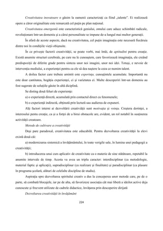 224
Creativitatea inovatoare o găsim la oamenii caracterizaţi ca fiind „talente”. Ei realizează
opere a căror originalitate este remarcată cel puţin pe plan naţional.
Creativitatea emergentă este caracteristică geniului, omului care aduce schimbări radicale,
revoluţionare într-un domeniu şi a cărui personalitate se impune de-a lungul mai multor generaţii.
În afară de aceste aspecte, dacă nu creativitatea, cel puţin imaginaţia este necesară fiecăruia
dintre noi în condiţiile vieţii obişnuite.
În ce priveşte factorii creativităţii, se poate vorbi, mai întâi, de aptitudini pentru creaţie.
Există anumite structuri cerebrale, pe care nu le cunoaştem, care favorizează imaginaţia, ele creând
predispoziţii de diferite grade pentru sinteza unor noi imagini, unor noi idei. Totuşi, e nevoie de
intervenţia mediului, a experienţei pentru ca ele să dea naştere la ceea ce numim talent.
A doilea factor care trebuie amintit este experinţa, cunoşţintele acumulate. Importantă nu
este doar cantitatea, bogăţia experienţei, ci şi varietatea ei. Multe descoperiri într-un domeniu au
fost sugerate de soluţiile găsite în altă diciplină.
Se disting două feluri de experienţe:
a) o experienţă directă, acumulată prin contactul direct cu fenomenele;
b) o experienţă indirectă, obţinută prin lectură sau audierea de expuneri.
Alţi factori interni ai dezvoltării creativiăţii sunt motivaţia şi voinţa. Creştera dorinţei, a
interesului pentu creaţie, ca şi a forţei de a birui obstacole are, evident, un rol notabil în susţinerea
activităţii creatoare.
Metode de cultivare a creativităţii
Deşi pare paradoxal, creativitatea este educabilă. Pentru dezvoltarea creativităţii la elevi
există două căi:
a) modernizarea sistemică a învăţământului, în toate verigile sale, în lumina unei pedagogii a
creativităţii;
b) introducerea unui curs aplicativ de creativitate ca o materie de sine stătătoare, repetabil la
anumite intervale de timp. Acesta va avea un triplu caracter: interdisciplinar (ca metodologie,
material faptic şi aplicaţii), supradisciplinar (ca realizare şi finalitate) şi paradisciplinar (ca plasare
în programa şcolară, alături de celelalte discipline de studiu).
Aspiraţia spre dezvoltarea spiritului creativ a dus la conceperea unor metode care, pe de o
parte, să combată blocajele, iar pe de alta, să favorizeze asociaţia cât mai liberă a ideilor.active deja
cunoscute şi frecvent utilizate de cadrele didactice, învăţarea prin descoperire dirijată
Dezvoltarea creativităţii în învăţământ
 