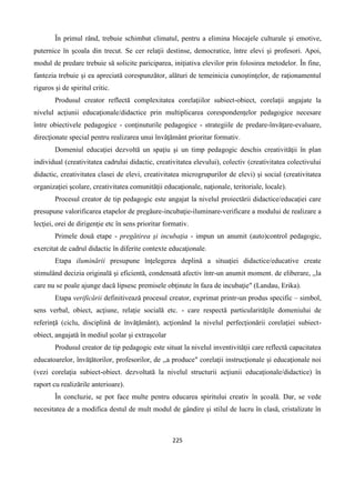 225
În primul rând, trebuie schimbat climatul, pentru a elimina blocajele culturale şi emotive,
puternice în şcoala din trecut. Se cer relaţii destinse, democratice, între elevi şi profesori. Apoi,
modul de predare trebuie să solicite pariciparea, iniţiativa elevilor prin folosirea metodelor. În fine,
fantezia trebuie şi ea apreciată corespunzător, alături de temeinicia cunoştinţelor, de raţionamentul
riguros şi de spiritul critic.
Produsul creator reflectă complexitatea corelaţiilor subiect-obiect, corelaţii angajate la
nivelul acţiunii educaţionale/didactice prin multiplicarea corespondenţelor pedagogice necesare
între obiectivele pedagogice - conţinuturile pedagogice - strategiile de predare-învăţare-evaluare,
direcţionate special pentru realizarea unui învăţământ prioritar formativ.
Domeniul educaţiei dezvoltă un spaţiu şi un timp pedagogic deschis creativităţii în plan
individual (creativitatea cadrului didactic, creativitatea elevului), colectiv (creativitatea colectivului
didactic, creativitatea clasei de elevi, creativitatea microgrupurilor de elevi) şi social (creativitatea
organizaţiei şcolare, creativitatea comunităţii educaţionale, naţionale, teritoriale, locale).
Procesul creator de tip pedagogic este angajat la nivelul proiectării didactice/educaţiei care
presupune valorificarea etapelor de pregăure-incubaţie-iluminare-verificare a modului de realizare a
lecţiei, orei de dirigenţie etc în sens prioritar formativ.
Primele două etape - pregătirea şi incubaţia - impun un anumit (auto)control pedagogic,
exercitat de cadrul didactic în diferite contexte educaţionale.
Etapa iluminării presupune înţelegerea deplină a situaţiei didactice/educative create
stimulând decizia originală şi eficientă, condensată afectiv într-un anumit moment. de eliberare, ,,la
care nu se poale ajunge dacă lipsesc premisele obţinute în faza de incubaţie" (Landau, Erika).
Etapa verificării definitivează procesul creator, exprimat printr-un produs specific – simbol,
sens verbal, obiect, acţiune, relaţie socială etc. - care respectă particularităţile domeniului de
referinţă (ciclu, disciplină de învăţământ), acţionând la nivelul perfecţionării corelaţiei subiect-
obiect, angajată în mediul şcolar şi extraşcolar
Produsul creator de tip pedagogic este situat la nivelul inventivităţii care reflectă capacitatea
educatoarelor, învăţătorilor, profesorilor, de ,,a produce" corelaţii instrucţionale şi educaţionale noi
(vezi corelaţia subiect-obiect. dezvoltată la nivelul structurii acţiunii educaţionale/didactice) în
raport cu realizările anterioare).
În concluzie, se pot face multe pentru educarea spiritului creativ în şcoală. Dar, se vede
necesitatea de a modifica destul de mult modul de gândire şi stilul de lucru în clasă, cristalizate în
 