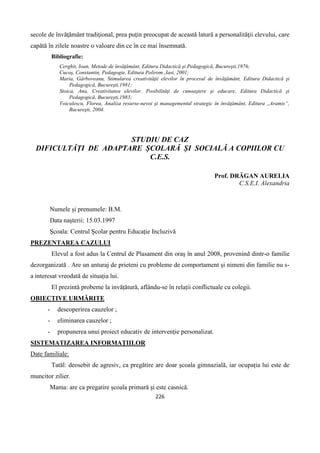 226
secole de învăţământ tradiţional, prea puţin preocupat de această latură a personalităţii elevului, care
capătă în zilele noastre o valoare din ce în ce mai însemnată.
Bibliografie:
Cerghit, Ioan, Metode de învăţământ, Editura Didactică şi Pedagogică, Bucureşti,1976;
Cucoş, Constantin, Pedagogie, Editura Polirom ,Iasi, 2001;
Maria, Gârboveanu, Stimularea creativităţii elevilor în procesul de învăţământ, Editura Didactică şi
Pedagogică, Bucureşti,1981;
Stoica, Ana, Creativitatea elevilor. Posibilităţi de cunoaştere şi educare, Editura Didactică şi
Pedagogică, Bucureşti,1983;
Voiculescu, Florea, Analiza resurse-nevoi şi managementul strategic în învăţământ, Editura ,,Aramis”,
Bucureşti, 2004.
STUDIU DE CAZ
DIFICULTĂȚI DE ADAPTARE ȘCOLARĂ ȘI SOCIALĂ A COPIILOR CU
C.E.S.
Prof. DRĂGAN AURELIA
C.S.E.I. Alexandria
Numele și prenumele: B.M.
Data nașterii: 15.03.1997
Școala: Centrul Școlar pentru Educație Incluzivă
PREZENTAREA CAZULUI
Elevul a fost adus la Centrul de Plasament din oraș în anul 2008, provenind dintr-o familie
dezorganizată . Are un anturaj de prieteni cu probleme de comportament și nimeni din familie nu s-
a interesat vreodată de situația lui.
El prezintă probeme la invățătură, aflându-se în relații conflictuale cu colegii.
OBIECTIVE URMĂRITE
- descoperirea cauzelor ;
- eliminarea cauzelor ;
- propunerea unui proiect educativ de intervenție personalizat.
SISTEMATIZAREA INFORMAȚIILOR
Date familiale:
Tatăl: deosebit de agresiv, ca pregătire are doar școala gimnazială, iar ocupația lui este de
muncitor zilier.
Mama: are ca pregatire școala primară și este casnică.
 