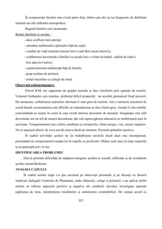 227
În componența familiei mai există patru frați, dintre care doi au tot diagnostic de debilitate
mintală sau alte tulburări neuropsihice.
Bugetul familiei este inconstant.
Relații familiale și sociale :
- dese conflicte între părinți;
- atitudine indiferentă a părinților față de copil;
- condiții de viață inumane (locuia într-o casă fără curent electric);
- colaborarea inexistentă a familiei cu școala (nu a vizitat niciodată copilul de când a
fost adus la Centru);
- copilul prezintă indiferență față de familie;
- grup restrâns de prieteni;
- relații încordate cu colegii de clasă.
Observații psihopedagogice:
Elevul B.M. are capacitate de grupări parțiale și face clasificări prin operații de reunire.
Volumul limbajului este restrâns, alcătuind dificil propoziții, iar acordul gramatical fiind incorect.
De asemenea, verbalizarea acțiunilor efectuate îi sunt greu de realizat. Are o memorie mecanică de
scurtă durată, recunoașterea este dificilă, iar reproducerea se face foarte greu. Atenția îi este mobilă,
concentrându-se numai în cazul în care există interese personale de moment. Imaginația este slab
dezvoltată, are un stil de muncă dezordonat, dar sub supravegherea educativă se mobilizează ușor în
activitate. Temperamentul este coleric combinat cu melancolic, fiind energic, vioi, uneori impulsiv.
Nu se atașează afectiv de ceva sau de cineva decât pe moment. Prezintă aptitudini sportive.
În cadrul activității școlare nu își indeplinește sarcinile decât dacă este recompensat,
prezentând un comportament neadecvat în reațiile cu profesorii. Obține note mici la toate materiile
și nu participă activ la ore.
IDENTIFICAREA PROBLEMEI
Elevul prezintă dificultăți de adaptare-integrare școlară și socială, reflectate și de rezultatele
școlare nesatisfăcătoare.
ANALIZA CAZULUI
În cadrul acestei etape s-a pus accentul pe observații personale și pe discuții cu factorii
implicați (delegații Centrului de Plasament, cadre didactice, colegi și prieteni); s-au aplicat probe
menite să reflecte aspectele pozitive și negative ale conduitei elevului; investigații speciale
(aplicarea de teste, interpretarea rezultatelor și sintetizarea constatărilor). De comun acord cu
 