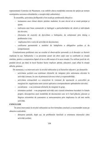228
reprezentanții Centrului de Plasament, s-au stabilit câteva modalități concrete de sprijin pe termen
scurt(pentru sesizarea schimbărilor, a receptivității subiectului).
În ansamblu, activitatea desfășurată a fost axată pe următoarele obiective:
- instaurarea unui climat afectiv prielnic studiului, în care elevul să se simtă protejat și
ajutat;
- realizarea unei bune comunicări și înțelegeri a particularităților de vârstă și individuale
ale elevului;
- efectuarea de exerciții de dezvoltare a limbajului, de soluționare prin dialog a
problemelor ivite;
- implicarea într-o serie de activități de deconectare;
- verificarea permanentă a modului de îndeplinire a obligațiilor școlare și de
comportament.
Conștientizarea problemei este un rezultat al observațiilor personale și al discuției cu factorii
implicați în caz. Subiectului i s-a prezentat cazuri ale altor copii care se confruntă cu situații
similare, pentru a conștientiza faptul că nu se află numai el în acea situație. S-a utilizat jocul de rol,
punând elevul, pe rând, în locul fiecărui factor implicat: părinți, educatori, copii aflați în situații
dificile, prieteni.
De asemenea, s-a intervenit activ la nivelul subiectului și al factorilor educativi, pe domeniile:
- activitatea școlară–s-au continuat eforturile de integrare prin antrenarea elevului în
activități comune, în care să primească diverse roluri și responsabilități;
- activitatea extrașcolară s-a concretizat în vizionari de spectacole și convorbiri pe
marginea lor, organizarea unor cercuri aplicative corespunzătoare aptitudinilor elevului;
- socializarea – s-au continuat eforturile de integrare în grup;
- orientarea școlară – s-au programat activități care vizează stimularea încrederii în forțele
proprii, descoperirea unor modalități de deconectare care să îi facă plăcere, precum și
lărgirea orizontului de cunoaștere și autocunoaștere prin implicarea în cât mai multe
activități.
CONCLUZII
În urma intervenției la nivelul subiectului au fost formulate concluzii și recomandări axate pe
obiective realizabile:
- detașarea parțială, după caz, de problemele familiale și orientarea interesului către
activități școlare;
 