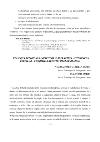 229
- reechilibrarea emoțională, prin întărirea aspectelor pozitive ale personalității și prin
cultivarea unor sentimente pozitive față de cei din jur;
- conturarea unor modele care să valorifice interesele și aptitudinile practice;
- un regim de viață ordonat;
- cultivarea interesului față de o serie de activități formative.
Elevul a fost introdus într-un proiect educativ de intervenție, având ca scop intensificarea
colaborării școlii cu personalul centrului de plasament, depășirea problemelor de comportament, dar
și stimularea motivației pentru învățătură.
BIBLIOGRAFIE:
 Gheorghe Radu: „Introducere în psihopedagogia școlarilor cu handicap” (1999) Editura Pro
Humanitate
 Gilly, M: „Elev bun, elev slab” (tradusă) (1976), E.D.P. București
 Vincent, R: „Cunoașterea copilului” (1972) E.D.P. București
 Mihai Jigău: „Consilierea carierei” (2007) Editura Sigma București
EDUCAŢIA RELIGIOASĂ ÎNTRE TEORIE ŞI PRACTICĂ. ACTIVIZAREA
ELEVILOR – CONDITIE A REUSITEI OREI DE RELIGIE
Prof. DRAGOMIR GABRIELA DENISA
Liceul Tehnologic de Transporturi Auto
Prof. TUDOR EMILIA
Liceul Tehnologic de Transporturi Auto
Modelele de bună practică oferite, precum şi modalităţile de aplicare în cadrul orelor de religie se
doresc a fi instrumente de lucru cu ajutorul cărora profesorul să-i dea elevului posibilitatea de a
folosi din plin întregul său potenţial şi capacitatea creativă. Elevul va reuşi, prin intermediul
activităţilor din cadrul orelor de religie, să fie deschis cunoaşterii, să devină sensibil şi receptiv la
valorile spiritului, pentru că educaţia religioasă este o iniţiere care presupune drumul de la
cunoaştere la trăire. Nu este neglijat nici rolul şi importanţa metodelor şi strategiilor folosite în
orele de religie insistându-se asupra acelora care permit implicarea activ-participativă a elevului în
propria formare dar şi stimularea creativităţii şi interesului pentru nou.
Profesorul este cel care are un rol foarte important în schimbarea percepţiei copilului despre şcoală
şi de aceea acesta trebuie să se pregătească pentru activităţile didactice şi să folosească metode
 