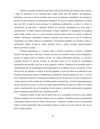23
Faptul că orientarea şcolară prezintă interes atât pentru individ cât şi pentru stat şi societate
a făcut ca problema să fie examinată de-a lungul anilor atât sub aspectul său pedagogic,
psihologic, social cât şi sub cel umanitar. Este nevoie de depistarea aptitudinilor, de cunoaşterea
elevilor, de autocunoaştere, de îmbogăţirea strategiilor de lucru şi au apărut organizaţii şi instituţii
care pot oferi o bază de date privitoare la mobilitatea profesiunilor, la cerere şi ofertă, la
perspectivele de dezvoltare a anumitor domenii de activitate. Introducerea pe scară largă a
calculatoarelor în atâtea domenii profesionale a impus modificări în programele de pregătire
pentru multe profesii, ceea ce a sporit interesul tinerilor pentru şcolile sau secţiile cu astfel de
profiluri. Informatica, tehnologiile moderne şi apariţia unor profesii noi au dus la modificarea
conţinutului mai multor obiecte de învăţământ. Coordonatele ştiinţifice ale orientării şcolare şi
profesionale trebuie să aibă în vedere următorii factori: copilul, cerinţele social-economice
inclusiv profesiile şi şcoala.
Problema aptitudinilor şi a alegerii şcolii şi ulterior a profesiei a devenit o problemă
educativă de larg interes. Mai ales în clasele terminale ale ciclurilor şcolare munca diriginţilor a
devenit un suport solid al orientării elevilor. Nu numai informaţiile furnizate, ci, mai ales,
contactul elevilor cu diverse sectoare de activitate joacă un rol esenţial în consolidarea
preferinţelor profesionale care stau la baza opţiunilor tinerilor. Gimnaziul este perioada când se
realizează procesul de preorientare profesională pentru că la sfârşitul acestui ciclu elevul va intra
într-un liceu, iar opţiunea sa trebuie să fie bine pregătită. Liceul este etapa de şcolarizare în care
interesele profesionale trebuie să dobândească cristalizarea necesară opţiunii pe care o vor face
elevii şi părinţii la sfârşitul ei. Performanţele obţinute de elev în general şi mai ales la discipline de
concurs, precum şi alte rezultate ale activităţii şcolare şi extraşcolare, vor deveni argumente pentru
una din direcţiile de urmat. La acest nivel apar două posibilităţi din punct de vedere al orientării
şcolare şi profesionale cum ar fi pregătirea elevilor pentru o activitate profesională şi pregătirea
pentru continuarea specializării într-o facultate de profil.
Orientarea trebuie să tină cont de factori cum ar fi: cunoaşterea elevilor de către cadrele
didactice, pregătirea lor în domeniul alegerii şcolii şi profesiei, informarea şcolară şi profesională
şi discutarea opţiunii şi deciziei finale a fiecărui elev. Conţinutul orientării şcolare şi profesionale
trebuie să ofere argumentele cele mai puternice pentru a-i ajuta pe cei care ezită încă sau care au
făcut o alegere greşită.
 