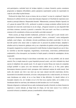 230
activ-participative, realizând lecţii de învăţare deplină şi evaluare formativă, pentru constatarea
progresului şi depăşirea dificultăţilor, pentru apropierea experienţelor şcolare de experienţele de
viaţă ale celor aflaţi în plină formare.
Profesorul de religie fiind „în pas cu lumea, dar nu ca lumea” va reuşi să „cioplească” chipul lui
Dumnezeu în sufletul elevilor săi, numai dacă educaţia religioasă va fi facilitată de respectarea unor
metode şi principii didactice. Răspunzând chemării Mântuitorului, asemenea Sfinţilor Apostoli, de
a fi „pescar de oameni”(Mt. 4,19), profesorul va prinde cu mreaja cuvântului sufletul elevilor săi
încercând să le dezvolte creativitatea la ora de religie. „Progresul omenirii nu este disponibil fără
activitatea creatoare, teoretică şi practică a oamenilor. Din acest motiv este firesc ca activitatea
creatoare să fie considerată ca forma cea mai înaltă a activităţii omeneşti”.
Pentru aceasta, pe lângă metodele tradiţionale, profesorul va face apel la acele metode activ-
participative (brainstorming-ul, metoda „ciorchinelui”, tehnica „cvintetului”, teoria inteligenţelor
multiple, eseul religios etc) oferindu-i elevului posibilitatea dezvoltării creativităţii. Un elev îşi
dezvoltă spiritul critic atunci când: se implică activ în procesul de predare-învăţare, adoptând o
atitudine activă şi interactivă; gândeşte critic şi are o deprindere de gândire critică; preferă gândirea
divergentă, imaginativă şi creativă; acţionează în totală libertate în planul alegerilor pe care le face;
îşi valorifică şi dezvoltă imaginaţia, originalitatea, inventivitatea, creativitatea; problematizează
conţinuturile şi face descoperiri; are încredere în forţele proprii şi dorinţă de autodepăşire; devine
responsabil.
Cele mai importante blocaje în dezvoltarea creativităţii sunt, cel mai probabil, cele de natură
emotivă. Pur şi simplu teama de a greşi împiedică procesul creativ, unii elevi refuzând să-şi ducă
sarcina la îndeplinire din această cauză. Un alt aspect al acestui blocaj este teama de competiţie
(colegul probabil va spune ceva mai interesant decât celălalt elev) şi, în fine, poate apărea
descurajarea deoarece procesul creativ presupune efort intelectual susţinut de multă muncă. Sunt
multe alte metode care într-o mai mică sau mai mare măsură dezvoltă creativitatea elevilor,
încearcând să le deschidă orizonturile, să le dea o altă perspectivă de a vedea lucrurile, să-i înveţe să
caute întotdeauna noi soluţii, să nu se lase bătuţi în faţa dificilului. Ca dascăli trebuie să le
încurajăm iniţiativa lor, să-i învăţăm să nu le fie frică să-şi exprime ideile, să le arătăm că nu
întotdeauna ideile lor sunt bune, dar totdeauna să aibă încredere că ei vor fi ascultaţi.
Educaţia religioasă se realizează într-un cadru instituţional (şcoală şi biserică), iar dintre formele de
organizare a acestei educaţii, pe lângă lecţia de religie, cel mai mare succes îl au vizitele şi
excursiile la biserici şi mănăstiri, precum şi manifestările cultural-religioase.
 