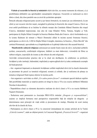 231
Vizitele şi excursiile la biserici şi mănăstiri oferă elevilor, nu numai momente de relaxare, ci şi
posibilitatea dobîndirii sau aprofundării cunoştinţelor religioase. Excursiile se realizează cu elevi
dintr-o clasă, din clase paralele sau cu nivel de şcolaritate apropiat.
Întrucât educaţia religioasă pune accent şi pe latura formativă, nu numai pe cea informativă, le-am
oferit şi noi excursii elevilor noştri, mergând în pelerinaj la bisericile din oraşul Craiova. Elevii au
avut astfel posibilitatea să se închine la sfintele moaşte din Catedrala Sfântul Dumitru din oraşul
Craiova, rămănând impresionaţi, mai ales de viaţa Sfinţilor Nifon, Tatiana, Serghie şi Vah;
participarea la Slujba Sfintei Liturghii la biserica Madona Dudu din Craiova elevii închinându-se şi
la icoana făcătoare de minuni a Maicii Domnului aflată în incinta acestei frumoase biserici;
participarea cu elevii cls. I-XII la Slujba Sfintei Liturghii, duminica, la biserica ,, Petru Movilă” din
cartierul Romaneşti, spovedindu-se şi împărtăşindu-se la părinţii duhovnici din această biserică.
Manifestările cultural-religioase antrenează un număr foarte mare de elevi, incluzând serbările
şcolare, concursurile, conferinţele religioase, întâlniri cu mari duhovnici, vizionările de filme cu
subiect religios, expoziţiile de icoane şi alte obiecte de artă religioasă.
Activităţi extracurriculare practice dar şi la clasă am desfăşurat, în colaborare cu profesori,
învăţători şi alte instituţii, îndrumând, implicând şi supraveghind elevii şi aduc următoarele exemple
de bună practică:
- Am organizat împreună cu doamnele învăţătoare serbări implicând elevii de la clasele dumnealor
cu prezentare de poezii cu tematică religioasă, scenete şi colinde, dar şi realizarea de planşe cu
tematica religioasă fiind expuse ulterior în incinta şcolii.
- Am organizat o activitate cu titlul ,,Un cadou pentru fiecare”- eveniment special dedicat copiilor
fără posibilităţi materiale şi surprize pentru cei dragi la clasa a VI-a (cu ocazia sărbătorii Sfântului
Nicolae-6 decembrie) .
- Împodobirea clasei cu elemente decorative realizate de elevii clasei a VI a cu ocazia Sărbătorii
Naşterii Domnului.
- Încheierea unui parteneriat cu Asociaţia PRO-VITA intitulat ,,Dragoste şi responsabilitate”,
acţiune ce implică formarea unei perspective responsabile faţă de relaţiile de dragoste şi
determinarea unor principii de viaţă solide şi prezentarea de mulaje, filmuleţe de scurt metraj
elevilor de la clasele de liceu.
- Participarea cu elevii clasei a IV-a: la concursul interjudeţean de creaţie artistică de la Vaslui
,,Culorile toamnei”, unde au obţinut premii; la Concursul Regional „Praznicul Invierii!” - organizat
 