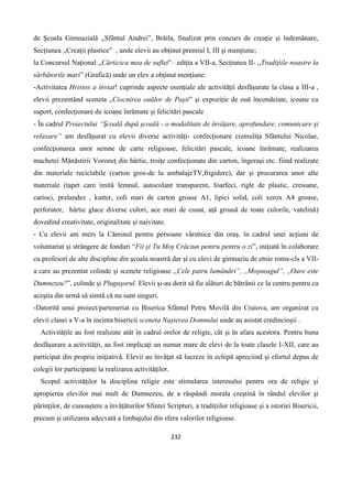 232
de Şcoala Gimnazială ,,Sfântul Andrei”, Brăila, finalizat prin concurs de creaţie şi îndemânare,
Secţiunea ,,Creaţii plastice” , unde elevii au obţinut premiul I, III şi menţiune;
la Concursul Naţional ,,Cărticica mea de suflet”– ediţia a VII-a, Secţiunea II- ,,Tradiţiile noastre la
sărbătorile mari” (Grafică) unde un elev a obţinut menţiune.
-Activitatea Hristos a înviat! cuprinde aspecte esenţiale ale activităţii desfăşurate la clasa a III-a ,
elevii prezentând sceneta „Ciocnirea ouălor de Paşti” şi expoziţie de ouă încondeiate, icoane cu
suport, confecţionare de icoane înrămate şi felicitări pascale
- În cadrul Proiectului “Şcoală după şcoală - o modalitate de învăţare, aprofundare, comunicare şi
relaxare” am desfăşurat cu elevii diverse activităţi- confecţionare cizmuliţa Sfântului Nicolae,
confecţionarea unor semne de carte religioase, felicitări pascale, icoane înrămate, realizarea
machetei Mănăstirii Voroneţ din hârtie, troiţe confecţionate din carton, îngeraşi etc. fiind realizate
din materiale reciclabile (carton gros-de la ambalajeTV,frigidere), dar şi procurarea unor alte
materiale (tapet care imită lemnul, autocolant transparent, foarfeci, rigle de plastic, creioane,
carioci, prelandez , kutter, coli mari de carton groase A1, lipici solid, coli xerox A4 groase,
perforator, hârtie glace diverse culori, ace mari de cusut, aţă groasă de toate culorile, vatelină)
dovedind creativitate, originalitate şi naivitate.
- Cu elevii am mers la Căminul pentru persoane vârstnice din oraş, în cadrul unei acţiuni de
voluntariat şi strângere de fonduri “Fii şi Tu Moş Crăciun pentru pentru o zi”, iniţiată în colaborare
cu profesori de alte discipline din şcoala noastră dar şi cu elevi de gimnaziu de etnie roma-cls a VII-
a care au prezentat colinde şi scenete religioase ,,Cele patru lumânări”, ,,Moşneagul”, ,,Oare este
Dumnezeu?”, colinde şi Pluguşorul. Elevii şi-au dorit să fie alături de bătrânii ce la centru pentru ca
aceştia din urmă să simtă că nu sunt singuri.
-Datorită unui proiect/parteneriat cu Biserica Sfântul Petru Movilă din Craiova, am organizat cu
elevii clasei a V-a în incinta bisericii sceneta Naşterea Domnului unde au asistat credincioşii .
Activităţile au fost realizate atât în cadrul orelor de religie, cât şi în afara acestora. Pentru buna
desfăşurare a activităţii, au fost implicaţi un numar mare de elevi de la toate clasele I-XII, care au
participat din propria iniţiativă. Elevii au învăţat să lucreze în echipă apreciind şi efortul depus de
colegii lor participanţi la realizarea activităţilor.
Scopul activităţilor la disciplina religie este stimularea interesului pentru ora de religie şi
apropierea elevilor mai mult de Dumnezeu, de a răspândi morala creştină în rândul elevilor şi
părinţilor, de cunoaştere a învăţăturilor Sfintei Scripturi, a tradiţiilor religioase şi a istoriei Bisericii,
precum şi utilizarea adecvată a limbajului din sfera valorilor religioase.
 